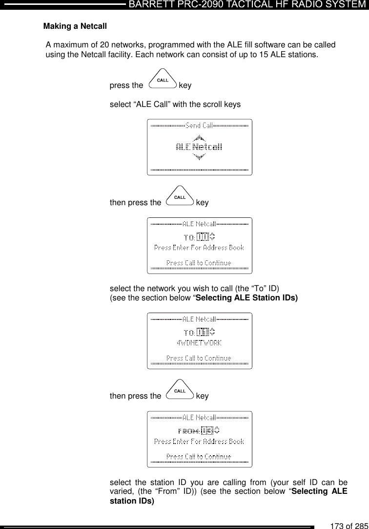          173 of 285               Making a Netcall  A maximum of 20 networks, programmed with the ALE fill software can be called  using the Netcall facility. Each network can consist of up to 15 ALE stations.   press the    key  select “ALE Call” with the scroll keys      then press the    key      select the network you wish to call (the “To” ID)  (see the section below “Selecting ALE Station IDs)      then press the    key     select  the  station  ID  you  are  calling  from  (your  self  ID  can  be varied, (the  “From” ID)) (see  the section below  “Selecting ALE station IDs) 