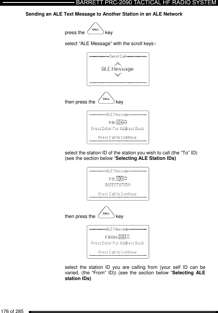   176 of 285          Sending an ALE Text Message to Another Station in an ALE Network   press the    key  select “ALE Message” with the scroll keys:-      then press the    key      select the station ID of the station you wish to call (the “To” ID)  (see the section below “Selecting ALE Station IDs)      then press the    key      select  the  station  ID  you  are  calling  from  (your  self  ID  can  be varied, (the  “From” ID)) (see  the section below  “Selecting ALE station IDs)   