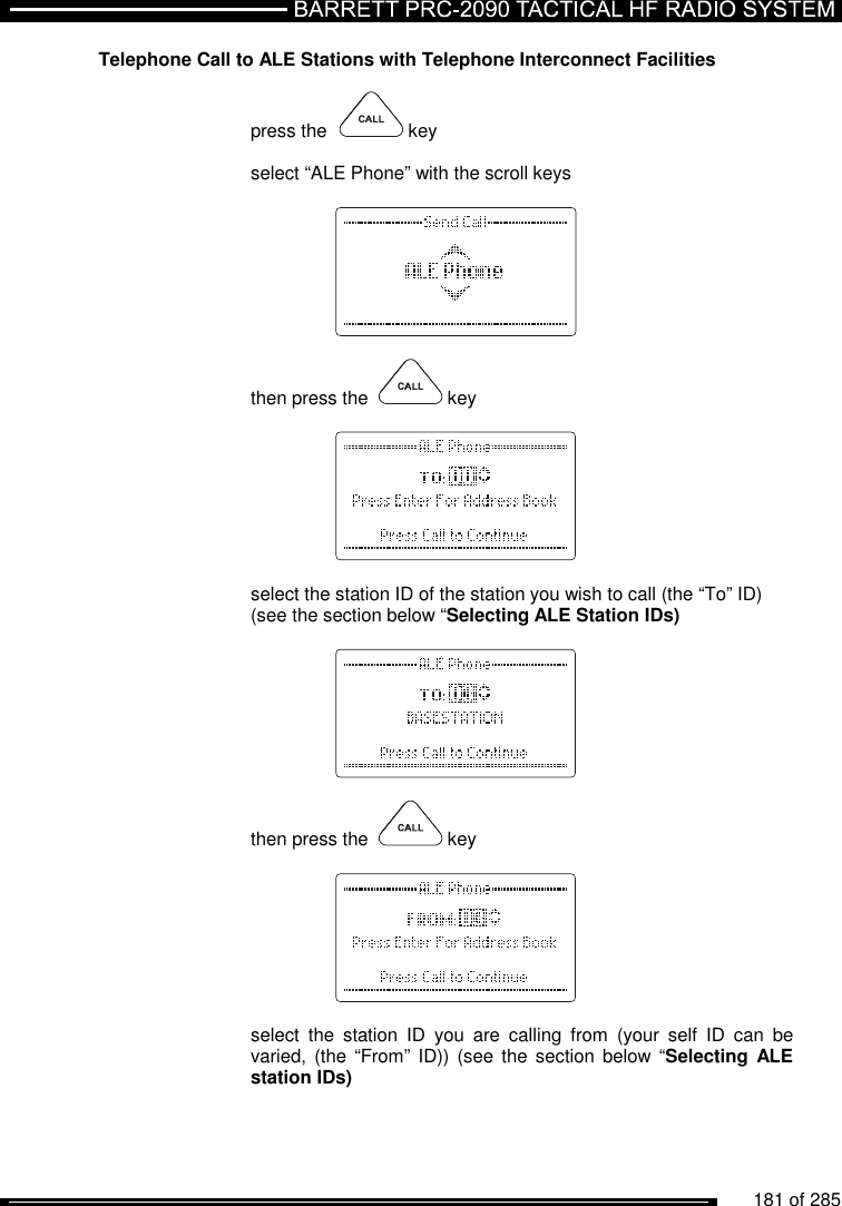          181 of 285               Telephone Call to ALE Stations with Telephone Interconnect Facilities  press the    key  select “ALE Phone” with the scroll keys       then press the    key      select the station ID of the station you wish to call (the “To” ID)  (see the section below “Selecting ALE Station IDs)      then press the    key      select  the  station  ID  you  are  calling  from  (your  self  ID  can  be varied, (the  “From” ID)) (see  the section below  “Selecting ALE station IDs) 
