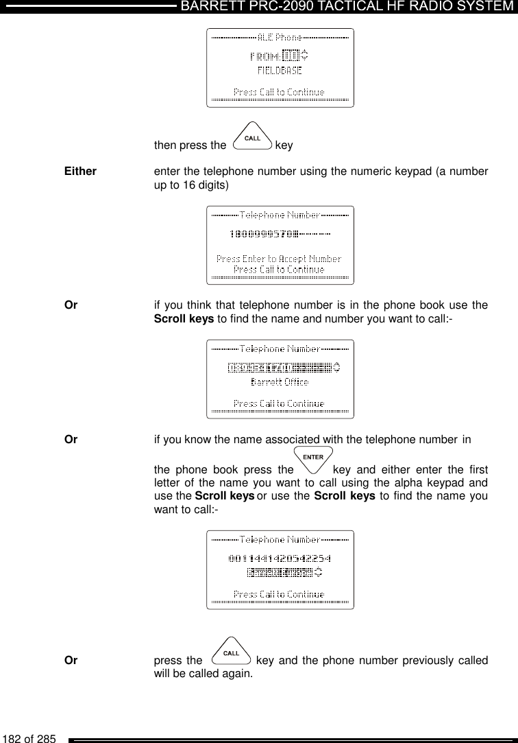   182 of 285                      then press the    key  Either    enter the telephone number using the numeric keypad (a number     up to 16 digits)          Or    if you think that telephone number is in the phone book use the     Scroll keys to find the name and number you want to call:-          Or    if you know the name associated with the telephone number  in     the  phone  book  press  the key  and  either  enter  the  first     letter of  the name you want to  call using the alpha keypad and     use the Scroll keys or use the Scroll keys to find the name you     want to call:-           Or     press the   key and the phone number previously called      will be called again. 