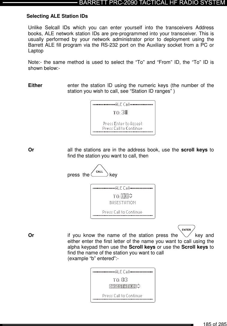          185 of 285               Selecting ALE Station IDs  Unlike  Selcall  IDs  which  you  can  enter  yourself  into  the  transceivers  Address books, ALE network station IDs are pre-programmed into your transceiver. This is usually  performed  by  your  network  administrator  prior  to  deployment  using  the Barrett ALE fill program via the RS-232 port on the Auxiliary socket from a PC or Laptop  Note:- the same method is used to  select the “To”  and “From” ID, the “To” ID  is shown below:-    Either   enter  the station  ID  using the  numeric keys (the number  of  the     station you wish to call, see “Station ID ranges” )           Or   all the  stations are in  the address book,  use the scroll keys to     find the station you want to call, then      press  the   key          Or    if  you  know  the  name  of  the  station  press  the key  and     either enter the first letter of the name you want to call using the     alpha keypad then use the Scroll keys or use the Scroll keys to     find the name of the station you want to call      (example “b” entered”:-             