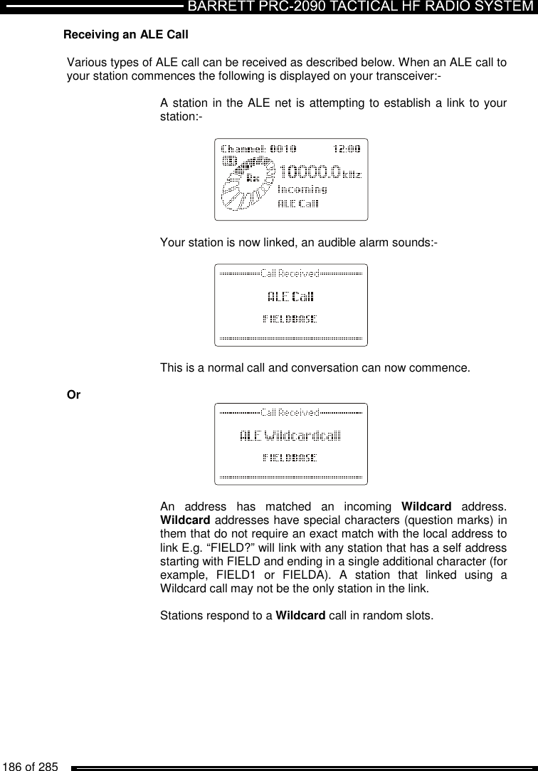   186 of 285          Receiving an ALE Call  Various types of ALE call can be received as described below. When an ALE call to your station commences the following is displayed on your transceiver:-      A station in the ALE net is attempting to establish a link to your     station:-               Your station is now linked, an audible alarm sounds:-          This is a normal call and conversation can now commence.  Or   An  address  has  matched  an  incoming  Wildcard  address. Wildcard addresses have special characters (question marks) in them that do not require an exact match with the local address to link E.g. “FIELD?” will link with any station that has a self address starting with FIELD and ending in a single additional character (for example,  FIELD1  or  FIELDA).  A  station  that  linked  using  a Wildcard call may not be the only station in the link.  Stations respond to a Wildcard call in random slots. 