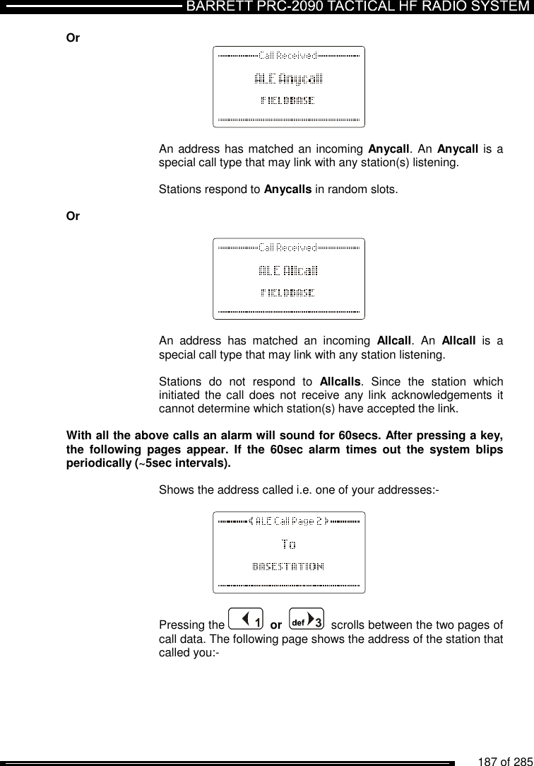          187 of 285               Or   An address has matched an incoming Anycall. An Anycall is  a special call type that may link with any station(s) listening.  Stations respond to Anycalls in random slots.  Or    An  address  has  matched  an  incoming  Allcall.  An  Allcall  is  a special call type that may link with any station listening.  Stations  do  not  respond  to  Allcalls.  Since  the  station  which initiated  the call  does not  receive  any link  acknowledgements  it cannot determine which station(s) have accepted the link.  With all the above calls an alarm will sound for 60secs. After pressing a key, the  following  pages  appear.  If  the  60sec  alarm  times  out  the  system  blips periodically (~5sec intervals).  Shows the address called i.e. one of your addresses:-    Pressing the    or     scrolls between the two pages of call data. The following page shows the address of the station that called you:-   