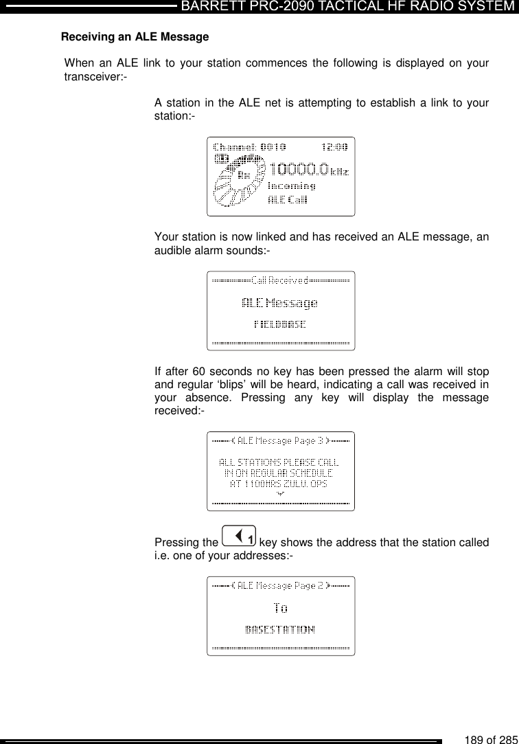          189 of 285               Receiving an ALE Message  When an ALE link  to your  station  commences  the following is  displayed  on your transceiver:-      A station in the ALE net is attempting to establish a link to your     station:-           Your station is now linked and has received an ALE message, an audible alarm sounds:-        If after 60 seconds no key has been pressed the alarm will stop and regular ‘blips’ will be heard, indicating a call was received in your  absence.  Pressing  any  key  will  display  the  message received:-       Pressing the   key shows the address that the station called i.e. one of your addresses:-    