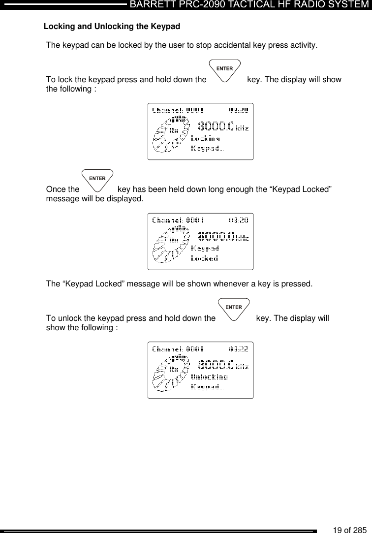          19 of 285               Locking and Unlocking the Keypad  The keypad can be locked by the user to stop accidental key press activity.  To lock the keypad press and hold down the   key. The display will show the following :     Once the  key has been held down long enough the “Keypad Locked” message will be displayed.     The “Keypad Locked” message will be shown whenever a key is pressed.  To unlock the keypad press and hold down the   key. The display will show the following :     