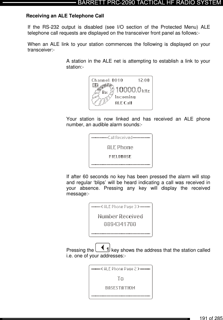          191 of 285               Receiving an ALE Telephone Call  If  the  RS-232  output  is  disabled  (see  I/O  section  of  the  Protected  Menu)  ALE telephone call requests are displayed on the transceiver front panel as follows:-   When an ALE link  to your  station  commences  the following is  displayed  on your transceiver:-      A station in the ALE net is attempting to establish a link to your     station:-           Your  station  is  now  linked  and  has  received  an  ALE  phone number, an audible alarm sounds:-        If after 60 seconds no key has been pressed the alarm will stop and regular ‘blips’ will be heard indicating a call was received in your  absence.  Pressing  any  key  will  display  the  received message:-       Pressing the   key shows the address that the station called i.e. one of your addresses:-    