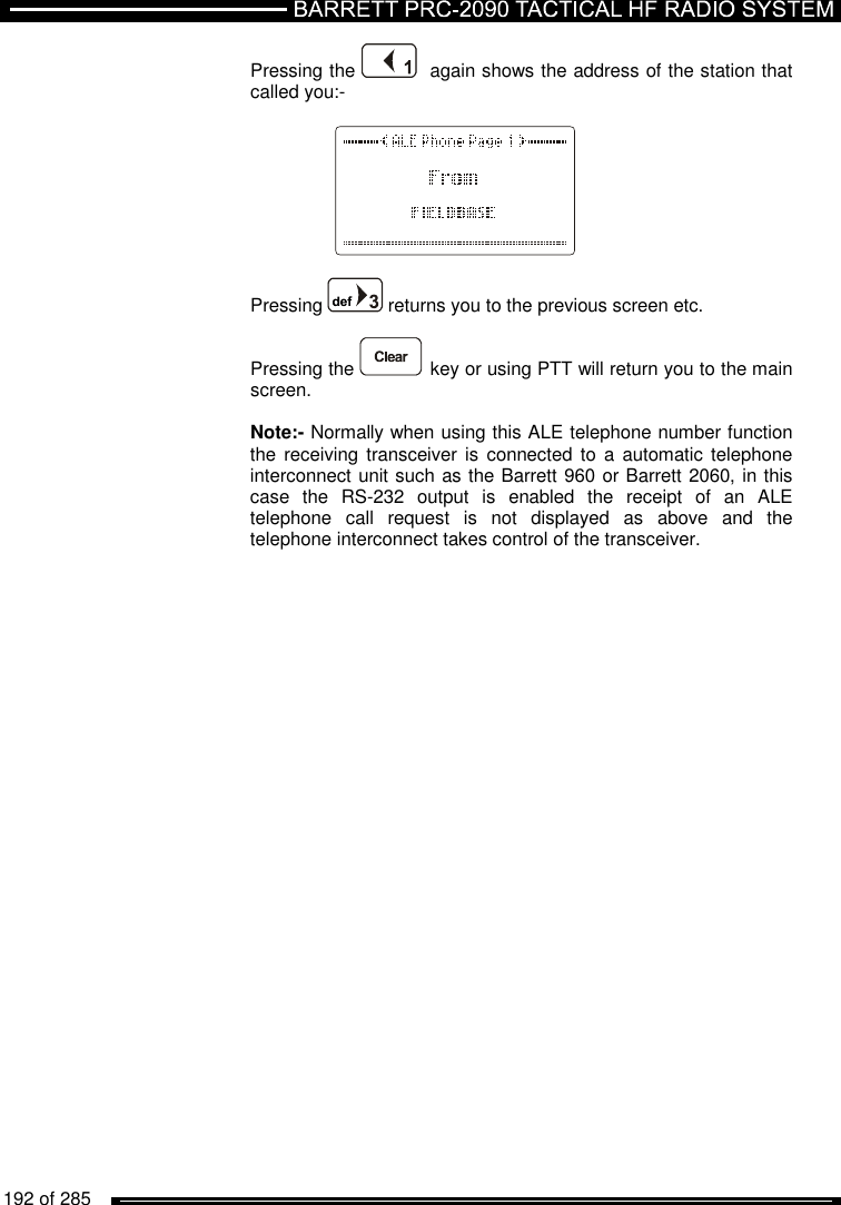   192 of 285          Pressing the    again shows the address of the station that called you:-    Pressing   returns you to the previous screen etc.  Pressing the   key or using PTT will return you to the main screen.  Note:- Normally when using this ALE telephone number function the receiving  transceiver is connected  to a  automatic telephone interconnect unit such as the Barrett 960 or Barrett 2060, in this case  the  RS-232  output  is  enabled  the  receipt  of  an  ALE telephone  call  request  is  not  displayed  as  above  and  the telephone interconnect takes control of the transceiver. 