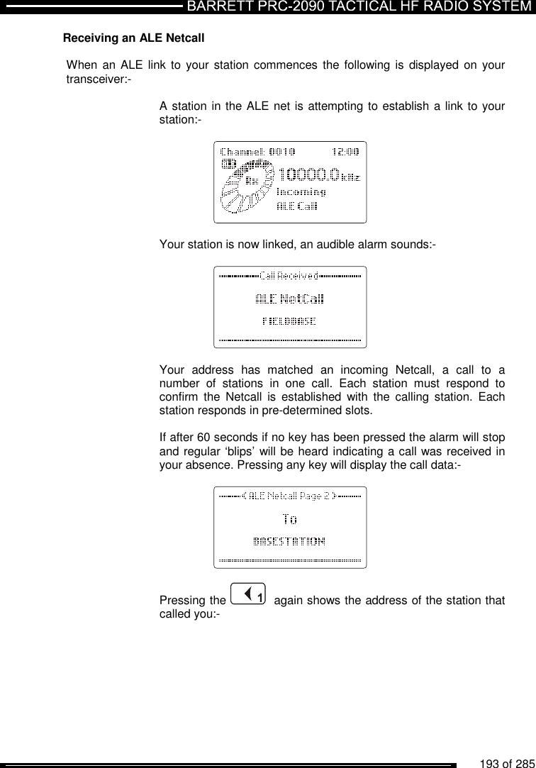          193 of 285               Receiving an ALE Netcall  When an ALE link  to your  station  commences  the following is  displayed  on your transceiver:-  A station in the ALE net is attempting to establish a link to your station:-           Your station is now linked, an audible alarm sounds:-     Your  address  has  matched  an  incoming  Netcall,  a  call  to  a number  of  stations  in  one  call.  Each  station  must  respond  to confirm  the  Netcall  is  established  with  the  calling  station.  Each station responds in pre-determined slots.  If after 60 seconds if no key has been pressed the alarm will stop and regular ‘blips’ will be heard indicating a call was received in your absence. Pressing any key will display the call data:-    Pressing the    again shows the address of the station that called you:- 