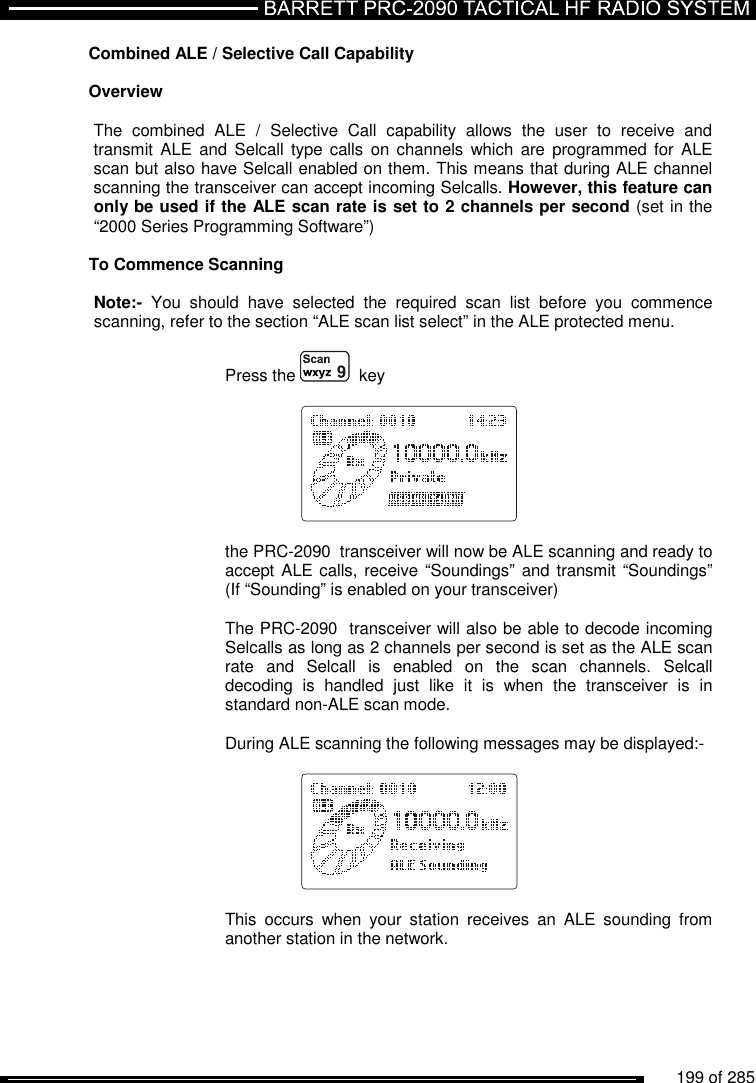          199 of 285               Combined ALE / Selective Call Capability  Overview   The  combined  ALE  /  Selective  Call  capability  allows  the  user  to  receive  and transmit ALE  and Selcall  type calls  on  channels  which  are programmed for  ALE scan but also have Selcall enabled on them. This means that during ALE channel scanning the transceiver can accept incoming Selcalls. However, this feature can only be used if the ALE scan rate is set to 2 channels per second (set in the “2000 Series Programming Software”)  To Commence Scanning  Note:-  You  should  have  selected  the  required  scan  list  before  you  commence scanning, refer to the section “ALE scan list select” in the ALE protected menu.  Press the    key       the PRC-2090  transceiver will now be ALE scanning and ready to accept ALE calls, receive “Soundings” and transmit “Soundings” (If “Sounding” is enabled on your transceiver)  The PRC-2090  transceiver will also be able to decode incoming Selcalls as long as 2 channels per second is set as the ALE scan rate  and  Selcall  is  enabled  on  the  scan  channels.  Selcall decoding  is  handled  just  like  it  is  when  the  transceiver  is  in standard non-ALE scan mode.  During ALE scanning the following messages may be displayed:-      This  occurs  when  your  station  receives  an  ALE  sounding  from another station in the network.  