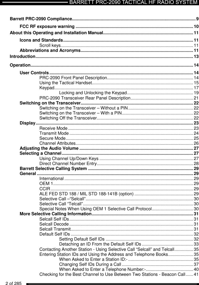   2 of 285           Barrett PRC-2090 Compliance................................................................................................... 9 FCC RF exposure warning .............................................................................................. 10 About this Operating and Installation Manual ........................................................................ 11 Icons and Standards ........................................................................................................ 11 Scroll keys .......................................................................................................... 11 Abbreviations and Acronyms .......................................................................................... 11 Introduction .............................................................................................................................. 13 Operation .................................................................................................................................. 14 User Controls ................................................................................................................... 14 PRC-2090 Front Panel Description..................................................................... 14 Using the Tactical Handset ................................................................................. 15 Keypad ............................................................................................................... 17 Locking and Unlocking the Keypad ..................................................... 19 PRC-2090 Transceiver Rear Panel Description .................................................. 21 Switching on the Transceiver .......................................................................................... 22 Switching on the Transceiver – Without a PIN .................................................... 22 Switching on the Transceiver – With a PIN ......................................................... 22 Switching Off the Transceiver ............................................................................. 22 Display .............................................................................................................................. 23 Receive Mode .................................................................................................... 23 Transmit Mode ................................................................................................... 24 Secure Mode ...................................................................................................... 25 Channel Attributes .............................................................................................. 26 Adjusting the Audio Volume ........................................................................................... 27 Selecting a Channel ......................................................................................................... 27 Using Channel Up/Down Keys ........................................................................... 27 Direct Channel Number Entry ............................................................................. 28 Barrett Selective Calling System .................................................................................... 29 General ............................................................................................................................. 29 International ....................................................................................................... 29 OEM 1 ................................................................................................................ 29 CCIR .................................................................................................................. 29 ALE FED STD 188 / MIL STD 188-141B (option) ............................................... 29 Selective Call –“Selcall” ...................................................................................... 30 Selective Call “Telcall” ........................................................................................ 30 Special Notes When Using OEM 1 Selective Call Protocol ................................. 30 More Selective Calling Information ................................................................................. 31 Selcall Self IDs ................................................................................................... 31 Selcall Decode ................................................................................................... 31 Selcall Transmit .................................................................................................. 31 Default Self IDs .................................................................................................. 32 Setting Default Self IDs ...................................................................... 32 Detaching an ID From the Default Self IDs ......................................... 33 Contacting Another Station - Using Selective Call “Selcall” and Telcall ............... 35 Entering Station IDs and Using the Address and Telephone Books .................... 35 When Asked to Enter a Station ID:- .................................................... 35 Changing Self IDs During a Call ......................................................... 37 When Asked to Enter a Telephone Number:-...................................... 40 Checking for the Best Channel to Use Between Two Stations - Beacon Call ...... 41 