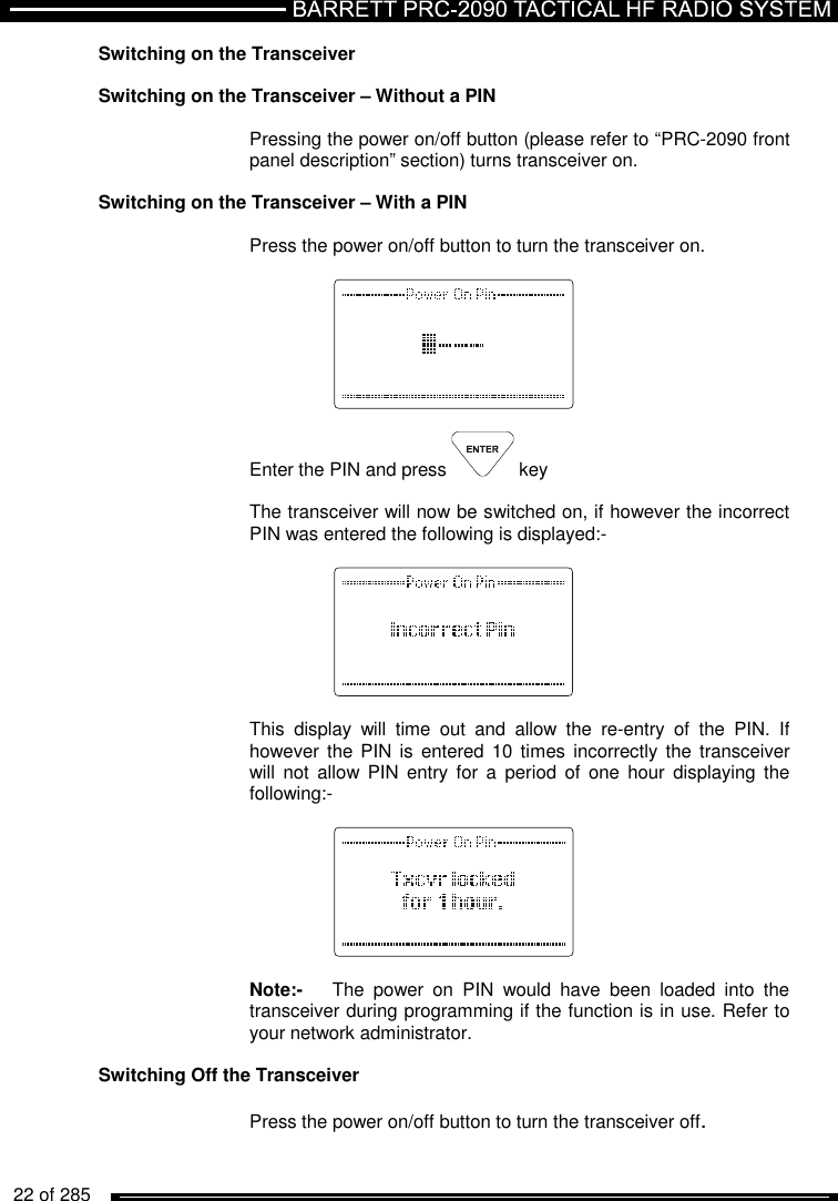   22 of 285          Switching on the Transceiver  Switching on the Transceiver – Without a PIN  Pressing the power on/off button (please refer to “PRC-2090 front panel description” section) turns transceiver on.  Switching on the Transceiver – With a PIN  Press the power on/off button to turn the transceiver on.       Enter the PIN and press   key  The transceiver will now be switched on, if however the incorrect PIN was entered the following is displayed:-      This  display  will  time  out  and  allow  the  re-entry  of  the  PIN.  If however  the PIN is  entered  10 times  incorrectly  the transceiver will not allow PIN entry  for  a  period  of  one hour  displaying  the following:-      Note:-   The  power  on  PIN  would  have  been  loaded  into  the transceiver during programming if the function is in use. Refer to your network administrator.  Switching Off the Transceiver   Press the power on/off button to turn the transceiver off. 