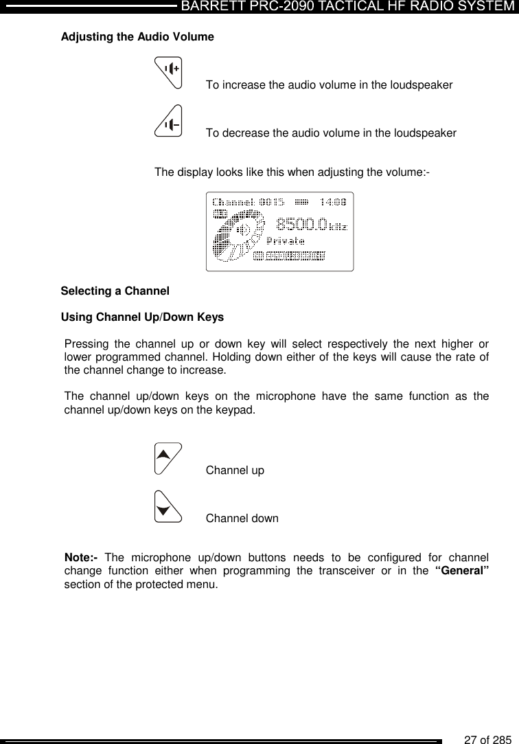          27 of 285               Adjusting the Audio Volume   To increase the audio volume in the loudspeaker   To decrease the audio volume in the loudspeaker     The display looks like this when adjusting the volume:-      Selecting a Channel  Using Channel Up/Down Keys  Pressing  the  channel  up  or  down  key  will  select  respectively  the  next  higher  or lower programmed channel. Holding down either of the keys will cause the rate of the channel change to increase.   The  channel  up/down  keys  on  the  microphone  have  the  same  function  as  the channel up/down keys on the keypad.     Channel up   Channel down   Note:-  The  microphone  up/down  buttons  needs  to  be  configured  for  channel change  function  either  when  programming  the  transceiver  or  in  the  “General” section of the protected menu.  