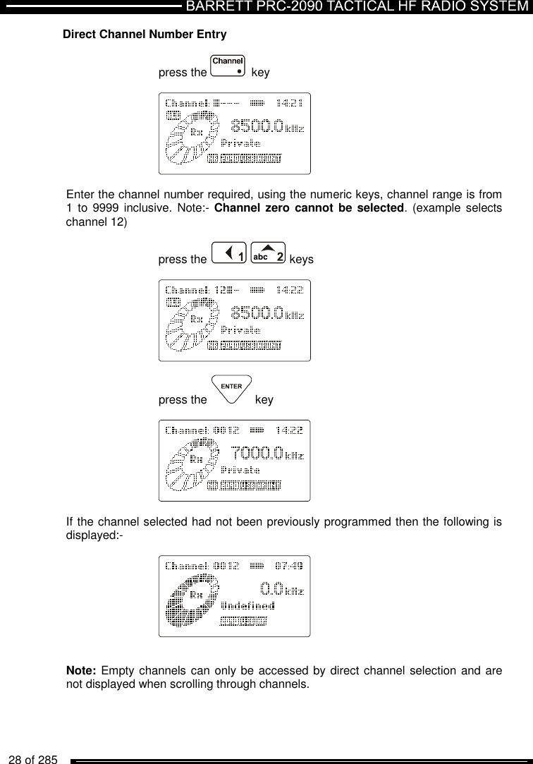   28 of 285          Direct Channel Number Entry  press the    key    Enter the channel number required, using the numeric keys, channel range is from 1 to 9999 inclusive. Note:- Channel zero  cannot be selected.  (example  selects channel 12)  press the    keys    press the  key    If the channel selected had not been previously programmed then the following is displayed:-     Note: Empty channels can only be accessed by direct channel selection and are not displayed when scrolling through channels. 