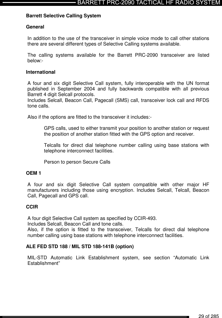          29 of 285               Barrett Selective Calling System  General  In addition to the use of the transceiver in simple voice mode to call other stations there are several different types of Selective Calling systems available.   The  calling  systems  available  for  the  Barrett  PRC-2090  transceiver  are  listed below:-  International  A  four and  six digit  Selective Call  system, fully  interoperable  with the  UN format published  in  September  2004  and  fully  backwards  compatible  with  all  previous Barrett 4 digit Selcall protocols. Includes Selcall, Beacon Call, Pagecall (SMS) call, transceiver lock call and RFDS tone calls.  Also if the options are fitted to the transceiver it includes:-    GPS calls, used to either transmit your position to another station or request   the position of another station fitted with the GPS option and receiver.    Telcalls  for  direct  dial  telephone  number  calling  using  base  stations  with   telephone interconnect facilities.    Person to person Secure Calls  OEM 1  A  four  and  six  digit  Selective  Call  system  compatible  with  other  major  HF manufacturers including  those using  encryption. Includes  Selcall, Telcall,  Beacon Call, Pagecall and GPS call.    CCIR  A four digit Selective Call system as specified by CCIR-493. Includes Selcall, Beacon Call and tone calls. Also,  if  the  option  is  fitted  to  the  transceiver,  Telcalls  for  direct  dial  telephone number calling using base stations with telephone interconnect facilities.  ALE FED STD 188 / MIL STD 188-141B (option)  MIL-STD  Automatic  Link  Establishment  system,  see  section  “Automatic  Link Establishment” 