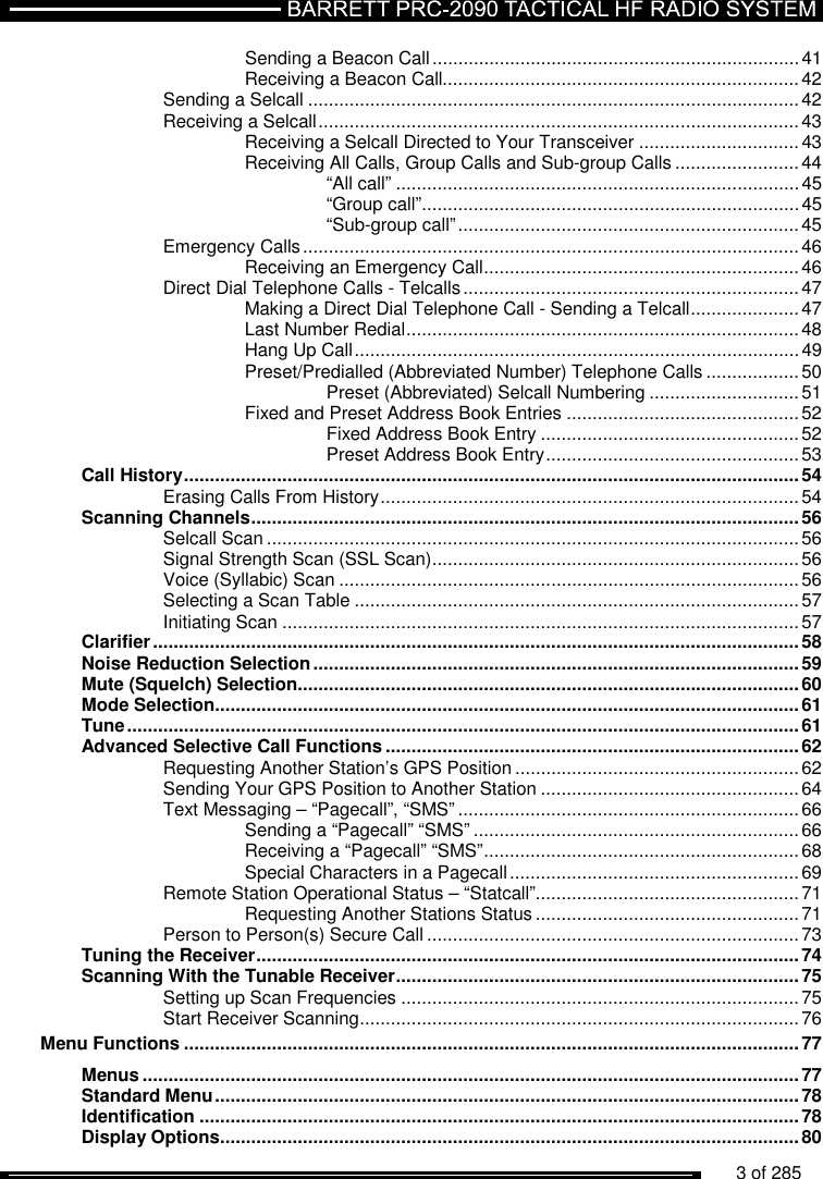          3 of 285                Sending a Beacon Call ....................................................................... 41 Receiving a Beacon Call..................................................................... 42 Sending a Selcall ............................................................................................... 42 Receiving a Selcall ............................................................................................. 43 Receiving a Selcall Directed to Your Transceiver ............................... 43 Receiving All Calls, Group Calls and Sub-group Calls ........................ 44 “All call” .............................................................................. 45 “Group call” ......................................................................... 45 “Sub-group call” .................................................................. 45 Emergency Calls ................................................................................................ 46 Receiving an Emergency Call ............................................................. 46 Direct Dial Telephone Calls - Telcalls ................................................................. 47 Making a Direct Dial Telephone Call - Sending a Telcall ..................... 47 Last Number Redial ............................................................................ 48 Hang Up Call ...................................................................................... 49 Preset/Predialled (Abbreviated Number) Telephone Calls .................. 50 Preset (Abbreviated) Selcall Numbering ............................. 51 Fixed and Preset Address Book Entries ............................................. 52 Fixed Address Book Entry .................................................. 52 Preset Address Book Entry ................................................. 53 Call History ....................................................................................................................... 54 Erasing Calls From History ................................................................................. 54 Scanning Channels .......................................................................................................... 56 Selcall Scan ....................................................................................................... 56 Signal Strength Scan (SSL Scan) ....................................................................... 56 Voice (Syllabic) Scan ......................................................................................... 56 Selecting a Scan Table ...................................................................................... 57 Initiating Scan .................................................................................................... 57 Clarifier ............................................................................................................................. 58 Noise Reduction Selection .............................................................................................. 59 Mute (Squelch) Selection ................................................................................................. 60 Mode Selection ................................................................................................................. 61 Tune .................................................................................................................................. 61 Advanced Selective Call Functions ................................................................................ 62 Requesting Another Station’s GPS Position ....................................................... 62 Sending Your GPS Position to Another Station .................................................. 64 Text Messaging – “Pagecall”, “SMS” .................................................................. 66 Sending a “Pagecall” “SMS” ............................................................... 66 Receiving a “Pagecall” “SMS” ............................................................. 68 Special Characters in a Pagecall ........................................................ 69 Remote Station Operational Status – “Statcall”................................................... 71 Requesting Another Stations Status ................................................... 71 Person to Person(s) Secure Call ........................................................................ 73 Tuning the Receiver ......................................................................................................... 74 Scanning With the Tunable Receiver .............................................................................. 75 Setting up Scan Frequencies ............................................................................. 75 Start Receiver Scanning ..................................................................................... 76 Menu Functions ....................................................................................................................... 77 Menus ............................................................................................................................... 77 Standard Menu ................................................................................................................. 78 Identification .................................................................................................................... 78 Display Options ................................................................................................................ 80 