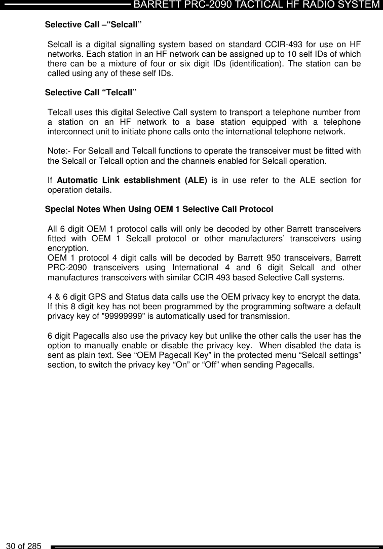   30 of 285          Selective Call –“Selcall”  Selcall is  a digital signalling system based  on standard CCIR-493 for use on HF networks. Each station in an HF network can be assigned up to 10 self IDs of which there can be  a mixture of  four or  six digit IDs  (identification). The station can be called using any of these self IDs.  Selective Call “Telcall”  Telcall uses this digital Selective Call system to transport a telephone number from a  station  on  an  HF  network  to  a  base  station  equipped  with  a  telephone interconnect unit to initiate phone calls onto the international telephone network.   Note:- For Selcall and Telcall functions to operate the transceiver must be fitted with the Selcall or Telcall option and the channels enabled for Selcall operation.  If  Automatic  Link  establishment  (ALE)  is  in  use  refer  to  the  ALE  section  for operation details.  Special Notes When Using OEM 1 Selective Call Protocol  All 6 digit OEM 1 protocol calls will only be decoded by other Barrett transceivers fitted  with  OEM  1  Selcall  protocol  or  other  manufacturers’  transceivers  using encryption.  OEM 1  protocol 4  digit calls  will be decoded  by Barrett  950 transceivers, Barrett PRC-2090  transceivers  using  International  4  and  6  digit  Selcall  and  other manufactures transceivers with similar CCIR 493 based Selective Call systems.  4 &amp; 6 digit GPS and Status data calls use the OEM privacy key to encrypt the data.  If this 8 digit key has not been programmed by the programming software a default privacy key of &quot;99999999&quot; is automatically used for transmission.  6 digit Pagecalls also use the privacy key but unlike the other calls the user has the option to manually enable or disable the privacy key.  When disabled the data is sent as plain text. See “OEM Pagecall Key” in the protected menu “Selcall settings” section, to switch the privacy key “On” or “Off” when sending Pagecalls.   