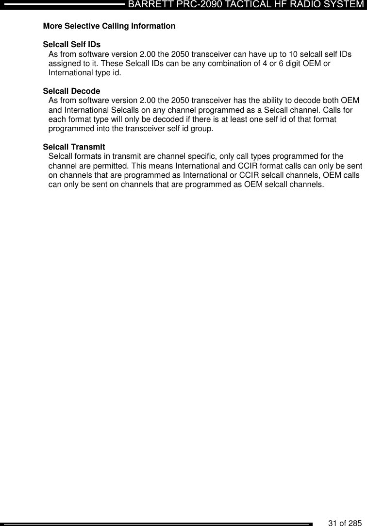          31 of 285               More Selective Calling Information  Selcall Self IDs As from software version 2.00 the 2050 transceiver can have up to 10 selcall self IDs assigned to it. These Selcall IDs can be any combination of 4 or 6 digit OEM or International type id.  Selcall Decode As from software version 2.00 the 2050 transceiver has the ability to decode both OEM and International Selcalls on any channel programmed as a Selcall channel. Calls for each format type will only be decoded if there is at least one self id of that format programmed into the transceiver self id group.  Selcall Transmit Selcall formats in transmit are channel specific, only call types programmed for the channel are permitted. This means International and CCIR format calls can only be sent on channels that are programmed as International or CCIR selcall channels, OEM calls can only be sent on channels that are programmed as OEM selcall channels. 