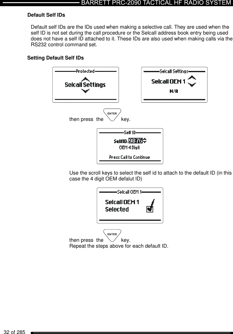   32 of 285          Default Self IDs  Default self IDs are the IDs used when making a selective call. They are used when the self ID is not set during the call procedure or the Selcall address book entry being used does not have a self ID attached to it. These IDs are also used when making calls via the RS232 control command set.  Setting Default Self IDs      then press  the key.    Use the scroll keys to select the self id to attach to the default ID (in this case the 4 digit OEM defalut ID)    then press  the key. Repeat the steps above for each default ID.    