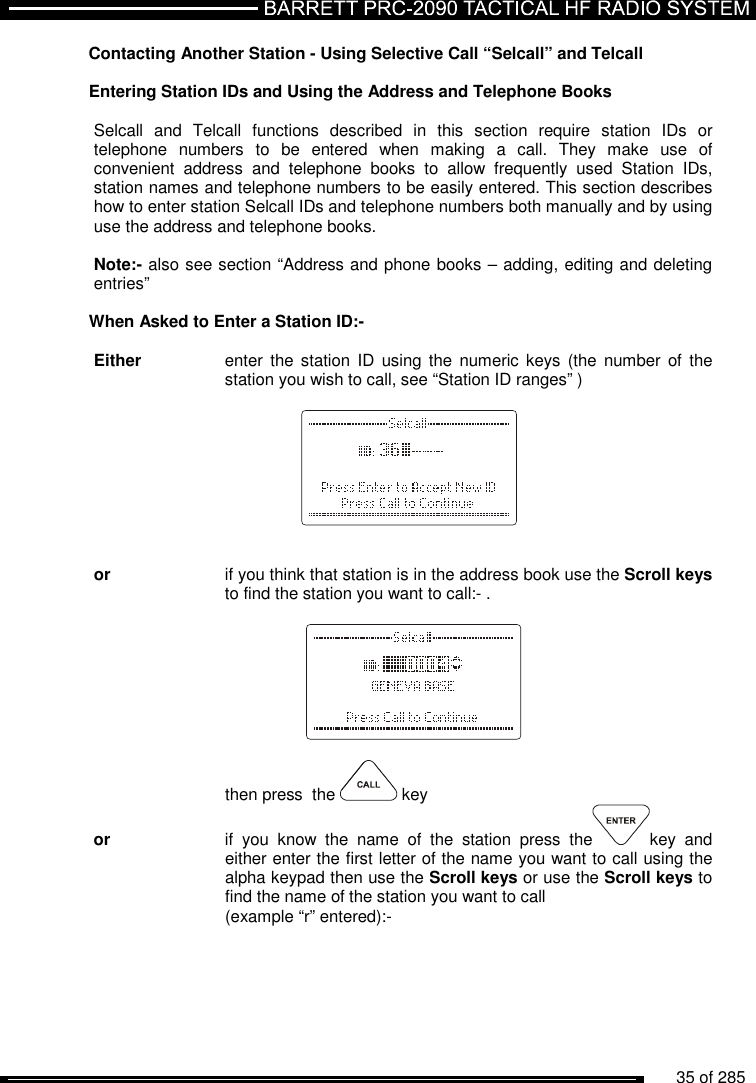          35 of 285               Contacting Another Station - Using Selective Call “Selcall” and Telcall  Entering Station IDs and Using the Address and Telephone Books  Selcall  and  Telcall  functions  described  in  this  section  require  station  IDs  or telephone  numbers  to  be  entered  when  making  a  call.  They  make  use  of convenient  address  and  telephone  books  to  allow  frequently  used  Station  IDs, station names and telephone numbers to be easily entered. This section describes how to enter station Selcall IDs and telephone numbers both manually and by using use the address and telephone books.   Note:- also see section “Address and phone books – adding, editing and deleting entries”  When Asked to Enter a Station ID:-  Either   enter  the station  ID  using the  numeric keys (the number  of  the     station you wish to call, see “Station ID ranges” )           or   if you think that station is in the address book use the Scroll keys     to find the station you want to call:- .                then press  the   key or    if  you  know  the  name  of  the  station  press  the key  and     either enter the first letter of the name you want to call using the     alpha keypad then use the Scroll keys or use the Scroll keys to     find the name of the station you want to call      (example “r” entered):-  