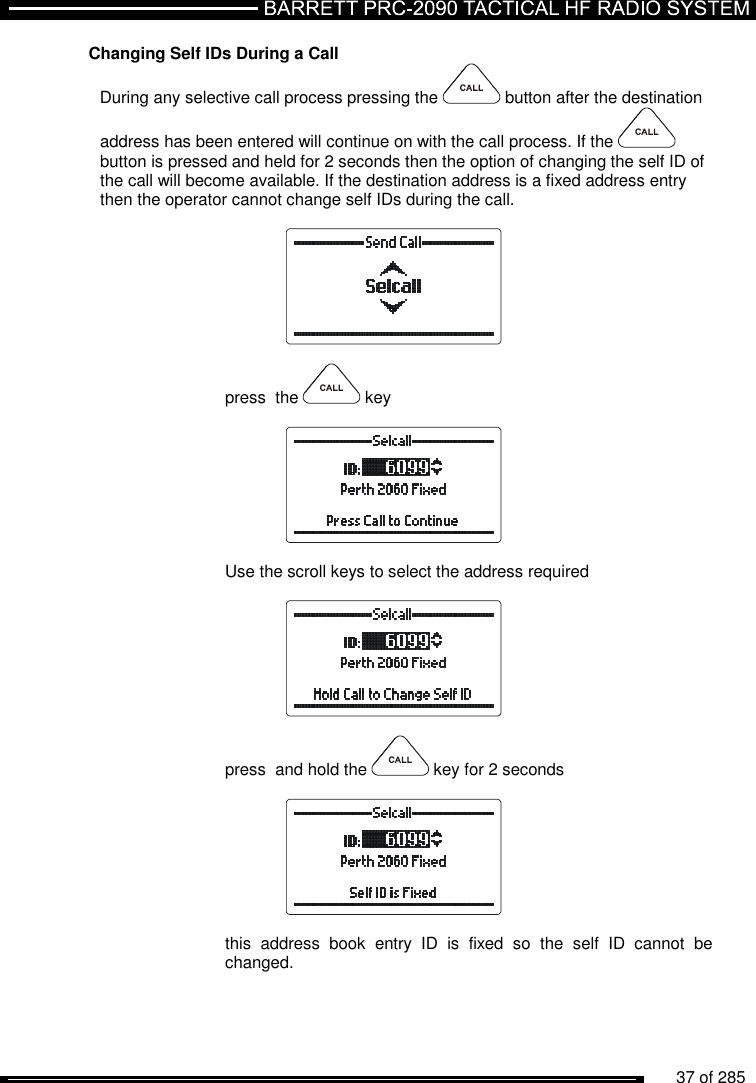          37 of 285               Changing Self IDs During a Call During any selective call process pressing the   button after the destination address has been entered will continue on with the call process. If the   button is pressed and held for 2 seconds then the option of changing the self ID of the call will become available. If the destination address is a fixed address entry then the operator cannot change self IDs during the call.    press  the   key    Use the scroll keys to select the address required    press  and hold the   key for 2 seconds    this  address  book  entry  ID  is  fixed  so  the  self  ID  cannot  be changed. 