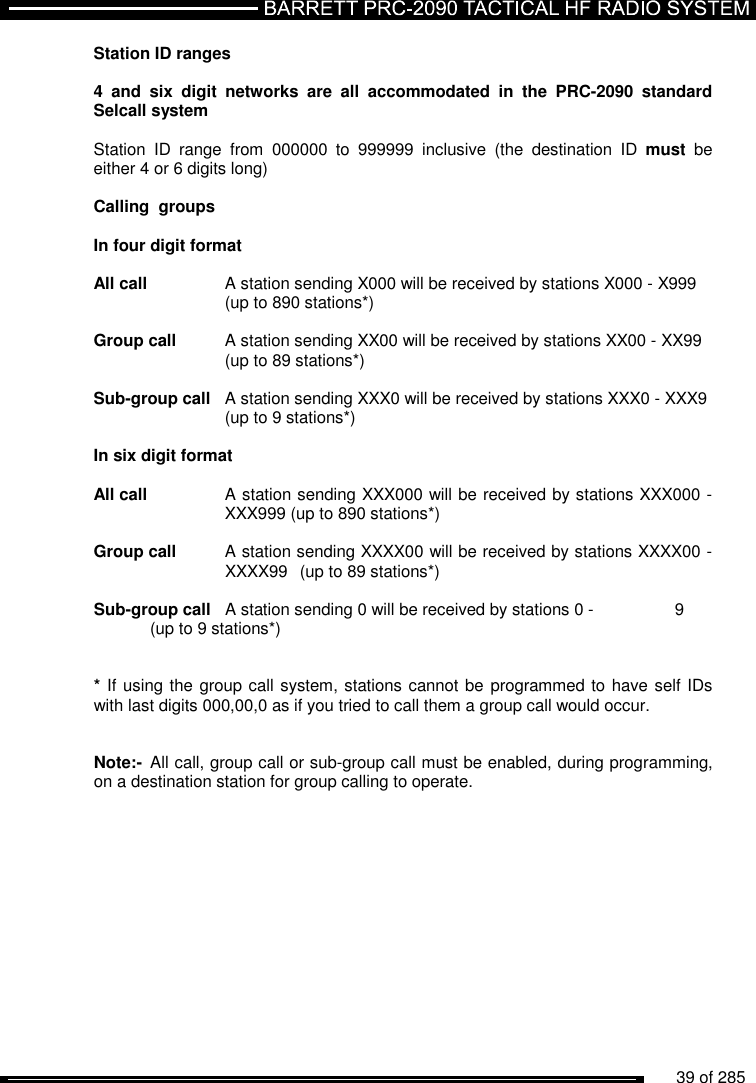          39 of 285               Station ID ranges   4  and  six  digit  networks  are  all  accommodated  in  the  PRC-2090 standard Selcall system  Station  ID  range  from  000000  to  999999  inclusive  (the  destination  ID  must  be either 4 or 6 digits long)   Calling  groups  In four digit format  All call   A station sending X000 will be received by stations X000 - X999     (up to 890 stations*)  Group call  A station sending XX00 will be received by stations XX00 - XX99     (up to 89 stations*)  Sub-group call  A station sending XXX0 will be received by stations XXX0 - XXX9     (up to 9 stations*)  In six digit format  All call   A station sending XXX000 will be received by stations XXX000 -     XXX999 (up to 890 stations*)  Group call  A station sending XXXX00 will be received by stations XXXX00 -     XXXX99  (up to 89 stations*)  Sub-group call  A station sending 0 will be received by stations 0 -    9   (up to 9 stations*)   * If using the group call system, stations cannot be programmed to have self IDs with last digits 000,00,0 as if you tried to call them a group call would occur.    Note:-  All call, group call or sub-group call must be enabled, during programming,  on a destination station for group calling to operate.  