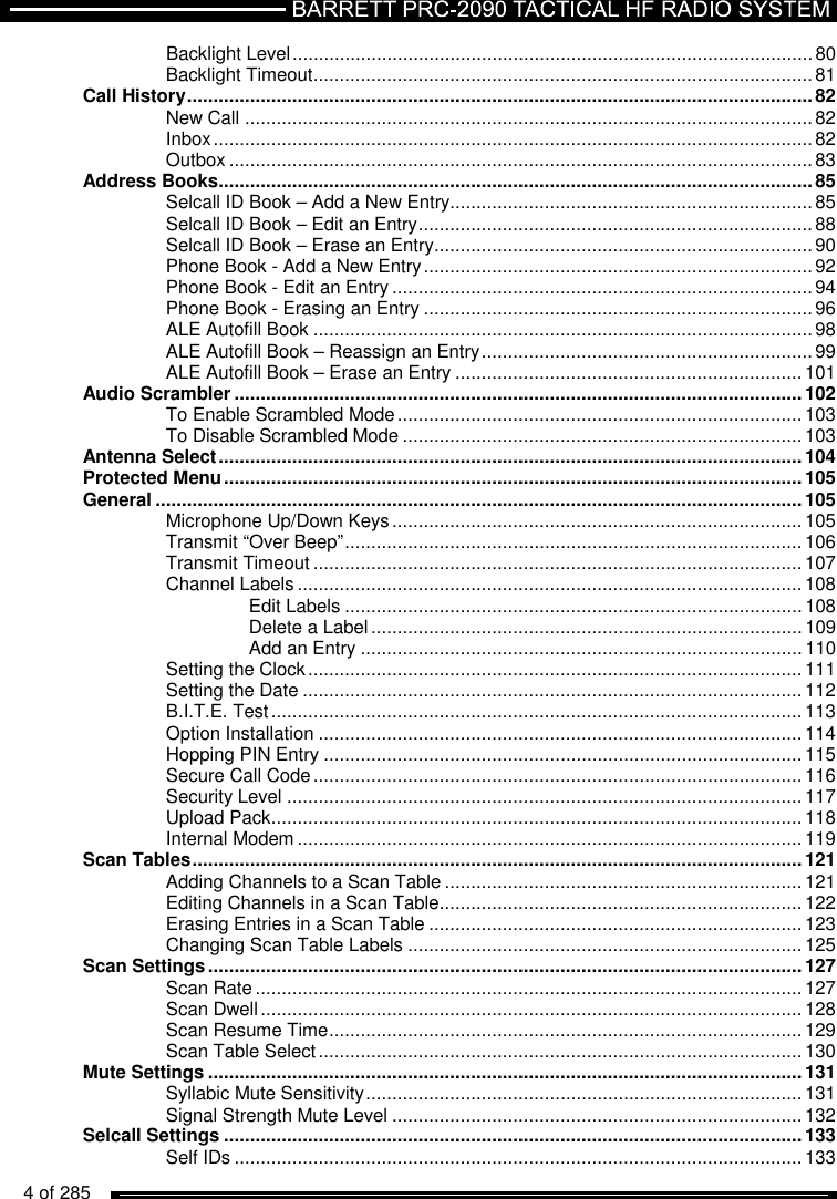  4 of 285          Backlight Level ................................................................................................... 80 Backlight Timeout ............................................................................................... 81 Call History ....................................................................................................................... 82 New Call ............................................................................................................ 82 Inbox .................................................................................................................. 82 Outbox ............................................................................................................... 83 Address Books ................................................................................................................. 85 Selcall ID Book – Add a New Entry..................................................................... 85 Selcall ID Book – Edit an Entry ........................................................................... 88 Selcall ID Book – Erase an Entry ........................................................................ 90 Phone Book - Add a New Entry .......................................................................... 92 Phone Book - Edit an Entry ................................................................................ 94 Phone Book - Erasing an Entry .......................................................................... 96 ALE Autofill Book ............................................................................................... 98 ALE Autofill Book – Reassign an Entry ............................................................... 99 ALE Autofill Book – Erase an Entry .................................................................. 101 Audio Scrambler ............................................................................................................ 102 To Enable Scrambled Mode ............................................................................. 103 To Disable Scrambled Mode ............................................................................ 103 Antenna Select ............................................................................................................... 104 Protected Menu .............................................................................................................. 105 General ........................................................................................................................... 105 Microphone Up/Down Keys .............................................................................. 105 Transmit “Over Beep” ....................................................................................... 106 Transmit Timeout ............................................................................................. 107 Channel Labels ................................................................................................ 108 Edit Labels ....................................................................................... 108 Delete a Label .................................................................................. 109 Add an Entry .................................................................................... 110 Setting the Clock .............................................................................................. 111 Setting the Date ............................................................................................... 112 B.I.T.E. Test ..................................................................................................... 113 Option Installation ............................................................................................ 114 Hopping PIN Entry ........................................................................................... 115 Secure Call Code ............................................................................................. 116 Security Level .................................................................................................. 117 Upload Pack ..................................................................................................... 118 Internal Modem ................................................................................................ 119 Scan Tables .................................................................................................................... 121 Adding Channels to a Scan Table .................................................................... 121 Editing Channels in a Scan Table ..................................................................... 122 Erasing Entries in a Scan Table ....................................................................... 123 Changing Scan Table Labels ........................................................................... 125 Scan Settings ................................................................................................................. 127 Scan Rate ........................................................................................................ 127 Scan Dwell ....................................................................................................... 128 Scan Resume Time .......................................................................................... 129 Scan Table Select ............................................................................................ 130 Mute Settings ................................................................................................................. 131 Syllabic Mute Sensitivity ................................................................................... 131 Signal Strength Mute Level .............................................................................. 132 Selcall Settings .............................................................................................................. 133 Self IDs ............................................................................................................ 133 