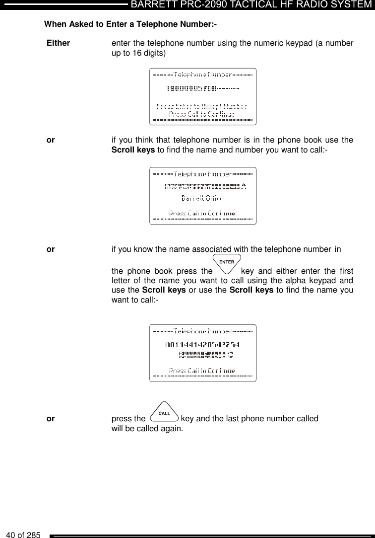   40 of 285          When Asked to Enter a Telephone Number:-  Either    enter the telephone number using the numeric keypad (a number     up to 16 digits)          or    if you think that telephone number is in the phone book use the     Scroll keys to find the name and number you want to call:-           or    if you know the name associated with the telephone number  in     the  phone  book  press  the key  and  either  enter  the  first     letter of  the name you want to  call using the alpha keypad and     use the Scroll keys or use the Scroll keys to find the name you     want to call:-            or     press the    key and the last phone number called      will be called again. 