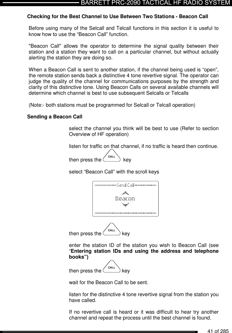          41 of 285               Checking for the Best Channel to Use Between Two Stations - Beacon Call  Before using many of the Selcall and Telcall functions in this section it is useful to know how to use the “Beacon Call” function.     &quot;Beacon  Call&quot;  allows  the  operator  to  determine  the  signal  quality  between  their station and a station they want to call on a particular channel, but without actually alerting the station they are doing so.     When a Beacon Call is sent to another station, if the channel being used is “open”, the remote station sends back a distinctive 4 tone revertive signal. The operator can judge the quality of the channel for communications purposes by the strength and clarity of this distinctive tone. Using Beacon Calls on several available channels will determine which channel is best to use subsequent Selcalls or Telcalls    (Note:- both stations must be programmed for Selcall or Telcall operation)  Sending a Beacon Call   select the channel you think will be best to use (Refer to section Overview of HF operation)  listen for traffic on that channel, if no traffic is heard then continue. then press the    key  select “Beacon Call” with the scroll keys      then press the   key  enter the station ID of the station you wish to Beacon Call (see “Entering  station  IDs  and  using  the  address  and  telephone books”) then press the   key  wait for the Beacon Call to be sent.  listen for the distinctive 4 tone revertive signal from the station you have called.   If no revertive call is heard or it  was difficult to hear try another channel and repeat the process until the best channel is found. 