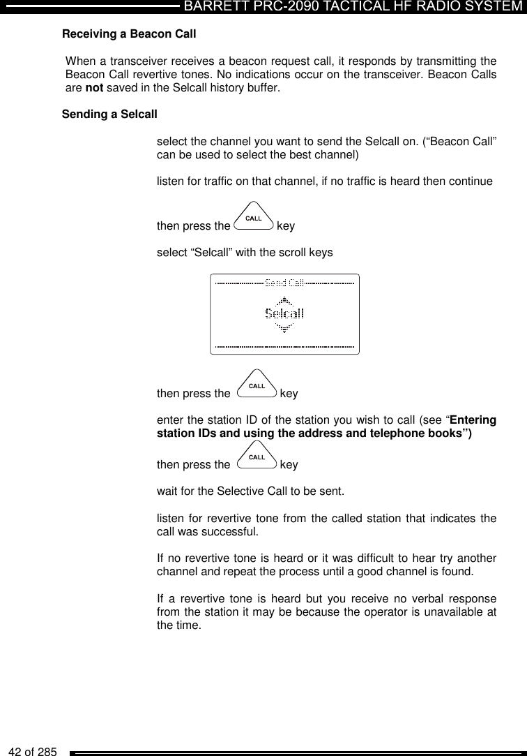   42 of 285          Receiving a Beacon Call   When a transceiver receives a beacon request call, it responds by transmitting the Beacon Call revertive tones. No indications occur on the transceiver. Beacon Calls   are not saved in the Selcall history buffer.  Sending a Selcall   select the channel you want to send the Selcall on. (“Beacon Call” can be used to select the best channel)  listen for traffic on that channel, if no traffic is heard then continue  then press the   key  select “Selcall” with the scroll keys      then press the    key  enter the station ID of the station you wish to call (see “Entering station IDs and using the address and telephone books”) then press the    key  wait for the Selective Call to be sent.  listen for revertive tone from the called station that indicates the call was successful.  If no revertive tone is heard or it was difficult to hear try another channel and repeat the process until a good channel is found.  If  a  revertive tone  is  heard  but  you  receive  no verbal  response from the station it may be because the operator is unavailable at the time.  