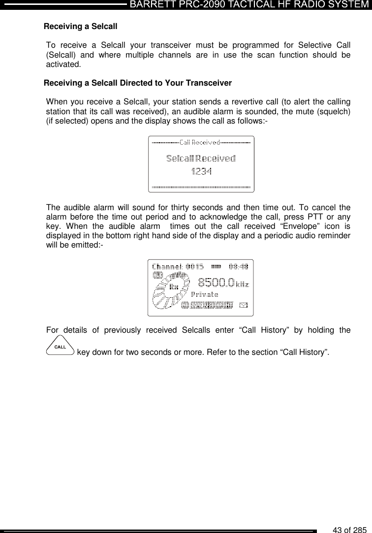          43 of 285               Receiving a Selcall   To  receive  a  Selcall  your  transceiver  must  be  programmed  for  Selective  Call (Selcall)  and  where  multiple  channels  are  in  use  the  scan  function  should  be activated.  Receiving a Selcall Directed to Your Transceiver  When you receive a Selcall, your station sends a revertive call (to alert the calling station that its call was received), an audible alarm is sounded, the mute (squelch) (if selected) opens and the display shows the call as follows:-          The audible alarm  will sound for thirty seconds and then time  out. To  cancel the alarm before the time  out  period and  to acknowledge  the call,  press PTT or  any key.  When  the  audible  alarm    times  out  the  call  received  “Envelope”  icon  is displayed in the bottom right hand side of the display and a periodic audio reminder will be emitted:-          For  details  of  previously  received  Selcalls  enter  “Call  History”  by  holding  the  key down for two seconds or more. Refer to the section “Call History”.   