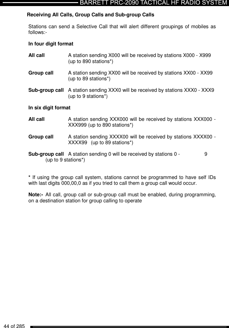   44 of 285          Receiving All Calls, Group Calls and Sub-group Calls   Stations can send a Selective Call that will alert different groupings of mobiles as follows:-  In four digit format  All call   A station sending X000 will be received by stations X000 - X999     (up to 890 stations*)  Group call  A station sending XX00 will be received by stations XX00 - XX99     (up to 89 stations*)  Sub-group call  A station sending XXX0 will be received by stations XXX0 - XXX9     (up to 9 stations*)  In six digit format  All call   A station sending XXX000 will be received by stations XXX000 -     XXX999 (up to 890 stations*)  Group call  A station sending XXXX00 will be received by stations XXXX00 -     XXXX99  (up to 89 stations*)  Sub-group call  A station sending 0 will be received by stations 0 -    9   (up to 9 stations*)   * If using the group call system, stations cannot be programmed to have self IDs with last digits 000,00,0 as if you tried to call them a group call would occur.   Note:-  All call, group call or sub-group call must be enabled, during programming, on a destination station for group calling to operate    