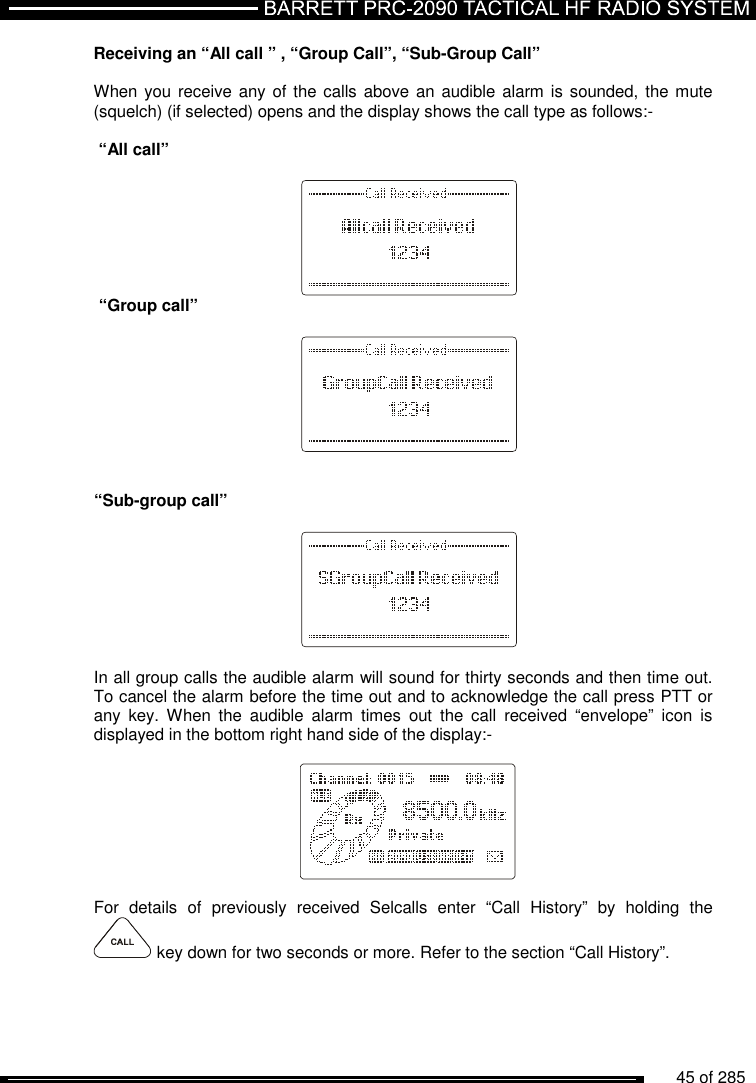          45 of 285               Receiving an “All call ” , “Group Call”, “Sub-Group Call”  When you receive any of the calls above an audible alarm is sounded, the mute (squelch) (if selected) opens and the display shows the call type as follows:-   “All call”          “Group call”           “Sub-group call”          In all group calls the audible alarm will sound for thirty seconds and then time out. To cancel the alarm before the time out and to acknowledge the call press PTT or any  key.  When  the  audible  alarm  times  out  the  call  received  “envelope”  icon  is displayed in the bottom right hand side of the display:-          For  details  of  previously  received  Selcalls  enter  “Call  History”  by  holding  the  key down for two seconds or more. Refer to the section “Call History”. 