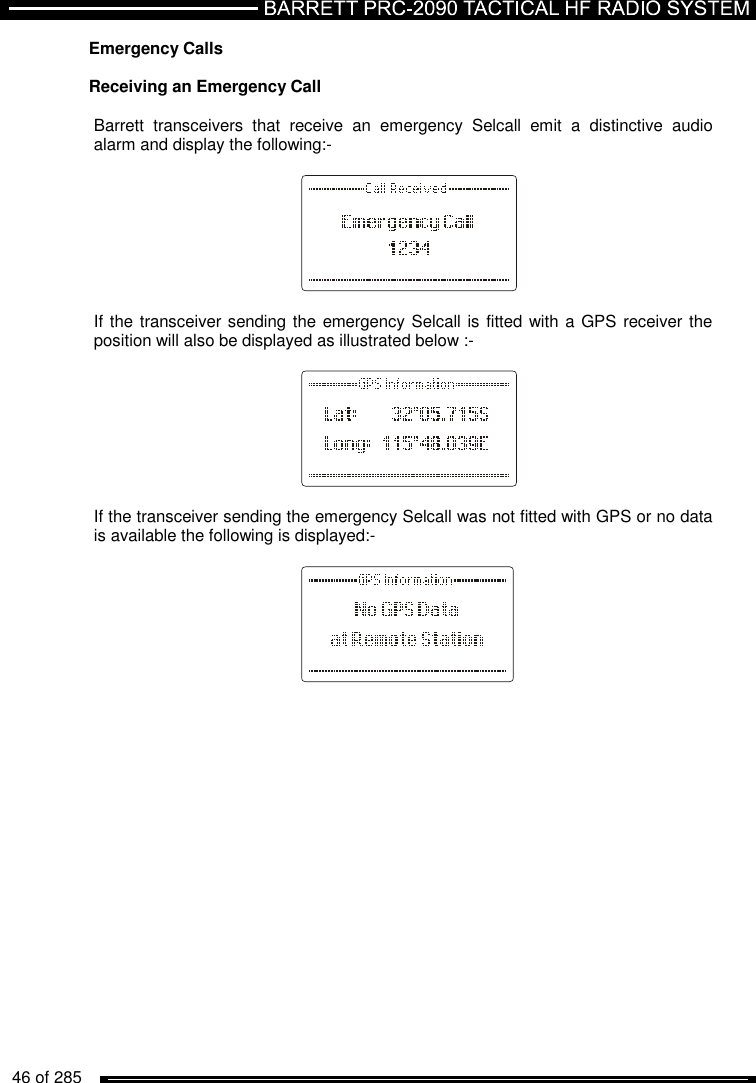   46 of 285          Emergency Calls  Receiving an Emergency Call   Barrett  transceivers  that  receive  an  emergency  Selcall  emit  a  distinctive  audio alarm and display the following:-          If the transceiver sending the emergency Selcall is fitted with a GPS receiver the position will also be displayed as illustrated below :-          If the transceiver sending the emergency Selcall was not fitted with GPS or no data is available the following is displayed:-          