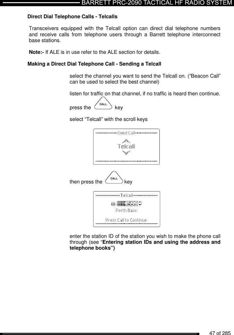          47 of 285               Direct Dial Telephone Calls - Telcalls     Transceivers  equipped  with  the  Telcall  option  can  direct  dial  telephone  numbers and  receive  calls  from  telephone  users  through  a  Barrett  telephone interconnect base stations.  Note:- If ALE is in use refer to the ALE section for details.   Making a Direct Dial Telephone Call - Sending a Telcall   select the channel you want to send the Telcall on. (“Beacon Call” can be used to select the best channel)  listen for traffic on that channel, if no traffic is heard then continue. press the     key  select “Telcall” with the scroll keys      then press the    key      enter the station ID of the station you wish to make the phone call through (see “Entering station IDs and using the address and telephone books”)  