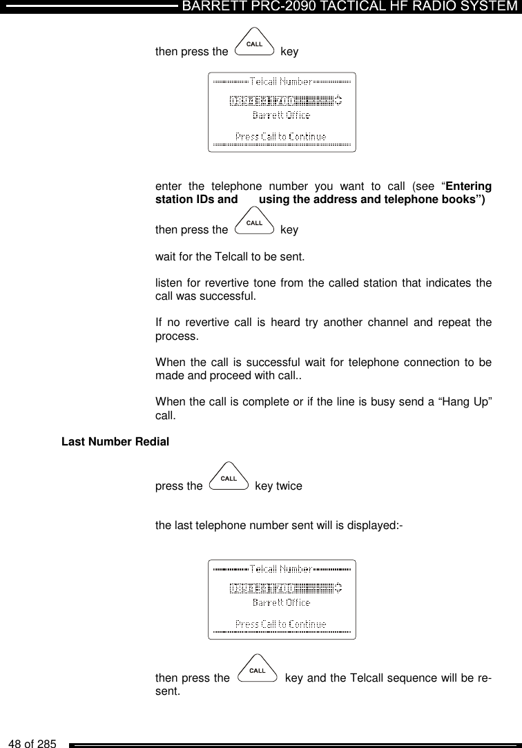   48 of 285          then press the     key        enter  the  telephone  number  you  want  to  call  (see  “Entering station IDs and   using the address and telephone books”) then press the     key  wait for the Telcall to be sent.  listen for revertive tone from the called station that indicates the call was successful.  If  no  revertive  call  is  heard  try  another  channel  and  repeat  the process.  When the  call is successful wait for  telephone connection to be made and proceed with call..   When the call is complete or if the line is busy send a “Hang Up” call.   Last Number Redial   press the     key twice   the last telephone number sent will is displayed:-        then press the     key and the Telcall sequence will be re-sent.   