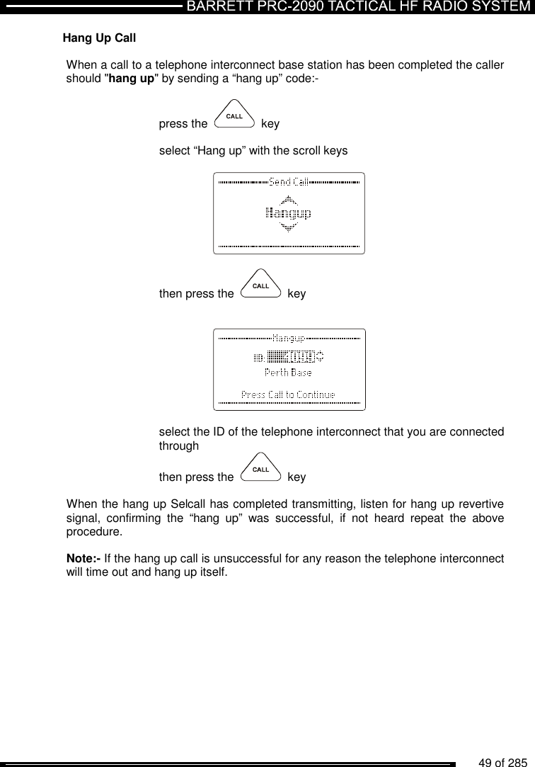          49 of 285               Hang Up Call   When a call to a telephone interconnect base station has been completed the caller should &quot;hang up&quot; by sending a “hang up” code:-  press the     key  select “Hang up” with the scroll keys      then press the     key     select the ID of the telephone interconnect that you are connected through then press the     key  When the hang up Selcall has completed transmitting, listen for hang up revertive signal,  confirming  the  “hang  up”  was  successful,  if  not  heard  repeat  the  above procedure.  Note:- If the hang up call is unsuccessful for any reason the telephone interconnect will time out and hang up itself.   
