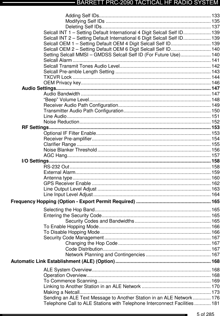          5 of 285                Adding Self IDs................................................................................. 133 Modifying Self IDs ............................................................................ 135 Deleting Self IDs ............................................................................... 137 Selcall INT 1 – Setting Default International 4 Digit Selcall Self ID .................... 139 Selcall INT 2 – Setting Default International 6 Digit Selcall Self ID .................... 139 Selcall OEM 1 – Setting Default OEM 4 Digit Selcall Self ID ............................. 139 Selcall OEM 2 – Setting Default OEM 6 Digit Selcall Self ID ............................. 140 Setting Selcall MMSI – GMDSS Selcall Self ID (For Future Use) ...................... 140 Selcall Alarm .................................................................................................... 141 Selcall Transmit Tones Audio Level.................................................................. 142 Selcall Pre-amble Length Setting ..................................................................... 143 TXCVR Lock .................................................................................................... 144 OEM Privacy key .............................................................................................. 146 Audio Settings ................................................................................................................ 147 Audio Bandwidth .............................................................................................. 147 “Beep” Volume Level ........................................................................................ 148 Receiver Audio Path Configuration ................................................................... 149 Transmitter Audio Path Configuration ............................................................... 150 Line Audio ........................................................................................................ 151 Noise Reduction ............................................................................................... 152 RF Settings ..................................................................................................................... 153 Optional IF Filter Enable ................................................................................... 153 Receiver Pre-amplifier ...................................................................................... 154 Clarifier Range ................................................................................................. 155 Noise Blanker Threshold .................................................................................. 156 AGC Hang ........................................................................................................ 157 I/O Settings ..................................................................................................................... 158 RS-232 Out ...................................................................................................... 158 External Alarm.................................................................................................. 159 Antenna type .................................................................................................... 160 GPS Receiver Enable ...................................................................................... 162 Line Output Level Adjust .................................................................................. 163 Line Input Level Adjust ..................................................................................... 164 Frequency Hopping (Option - Export Permit Required) ...................................................... 165 Selecting the Hop Band .................................................................................... 165 Entering the Security Code ............................................................................... 165 Security Codes and Bandwidths ....................................................... 165 To Enable Hopping Mode ................................................................................. 166 To Disable Hopping Mode ................................................................................ 166 Security Code Management ............................................................................. 167 Changing the Hop Code ................................................................... 167 Code Distribution .............................................................................. 167 Network Planning and Contingencies ............................................... 167 Automatic Link Establishment (ALE) (Option) ..................................................................... 168 ALE System Overview ...................................................................................... 168 Operation Overview.......................................................................................... 168 To Commence Scanning .................................................................................. 169 Linking to Another Station in an ALE Network .................................................. 170 Making a Netcall ............................................................................................... 173 Sending an ALE Text Message to Another Station in an ALE Network ............. 176 Telephone Call to ALE Stations with Telephone Interconnect Facilities ............ 181 