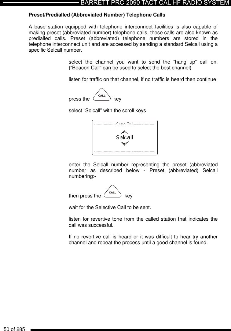   50 of 285           Preset/Predialled (Abbreviated Number) Telephone Calls  A  base  station  equipped  with  telephone  interconnect  facilities  is  also  capable  of making preset (abbreviated number) telephone calls, these calls are also known as predialled  calls.  Preset  (abbreviated)  telephone  numbers  are  stored  in  the telephone interconnect unit and are accessed by sending a standard Selcall using a specific Selcall number.  select  the  channel  you  want  to  send  the  “hang  up”  call  on. (“Beacon Call” can be used to select the best channel)  listen for traffic on that channel, if no traffic is heard then continue  press the     key  select “Selcall” with the scroll keys      enter  the  Selcall  number  representing  the  preset  (abbreviated number  as  described  below  -  Preset  (abbreviated)  Selcall numbering:-  then press the    key  wait for the Selective Call to be sent.  listen for revertive tone from the called station that indicates the call was successful.  If no revertive call is heard or it  was difficult to hear try another channel and repeat the process until a good channel is found.  