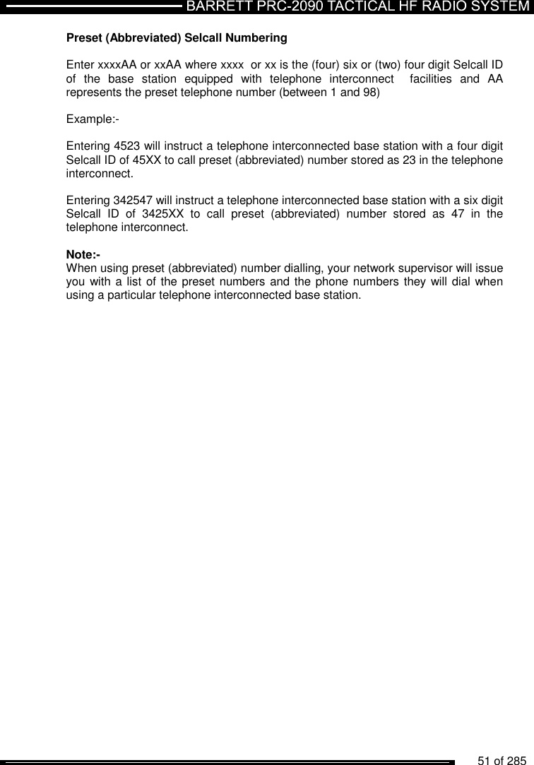          51 of 285               Preset (Abbreviated) Selcall Numbering  Enter xxxxAA or xxAA where xxxx  or xx is the (four) six or (two) four digit Selcall ID of  the  base  station  equipped  with  telephone  interconnect    facilities  and  AA represents the preset telephone number (between 1 and 98)   Example:-   Entering 4523 will instruct a telephone interconnected base station with a four digit Selcall ID of 45XX to call preset (abbreviated) number stored as 23 in the telephone interconnect.      Entering 342547 will instruct a telephone interconnected base station with a six digit Selcall  ID  of  3425XX  to  call  preset  (abbreviated)  number  stored  as  47  in  the telephone interconnect.  Note:- When using preset (abbreviated) number dialling, your network supervisor will issue you with a list of the preset numbers and the phone numbers they will dial when using a particular telephone interconnected base station. 