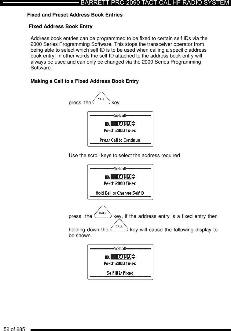   52 of 285          Fixed and Preset Address Book Entries  Fixed Address Book Entry  Address book entries can be programmed to be fixed to certain self IDs via the 2000 Series Programming Software. This stops the transceiver operator from being able to select which self ID is to be used when calling a specific address book entry. In other words the self ID attached to the address book entry will always be used and can only be changed via the 2000 Series Programming Software. Making a Call to a Fixed Address Book Entry  press  the   key    Use the scroll keys to select the address required    press  the   key, if the address entry is a fixed entry then holding down the   key will cause the following display to be shown.   