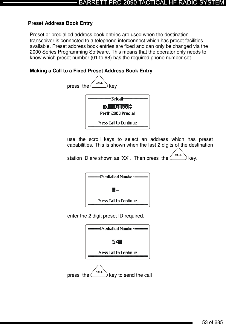          53 of 285                Preset Address Book Entry  Preset or predialled address book entries are used when the destination transceiver is connected to a telephone interconnect which has preset facilities available. Preset address book entries are fixed and can only be changed via the 2000 Series Programming Software. This means that the operator only needs to know which preset number (01 to 98) has the required phone number set. Making a Call to a Fixed Preset Address Book Entry press  the   key    use  the  scroll  keys  to  select  an  address  which  has  preset capabilities. This is shown when the last 2 digits of the destination station ID are shown as ‘XX’.  Then press  the   key.     enter the 2 digit preset ID required.    press  the   key to send the call 