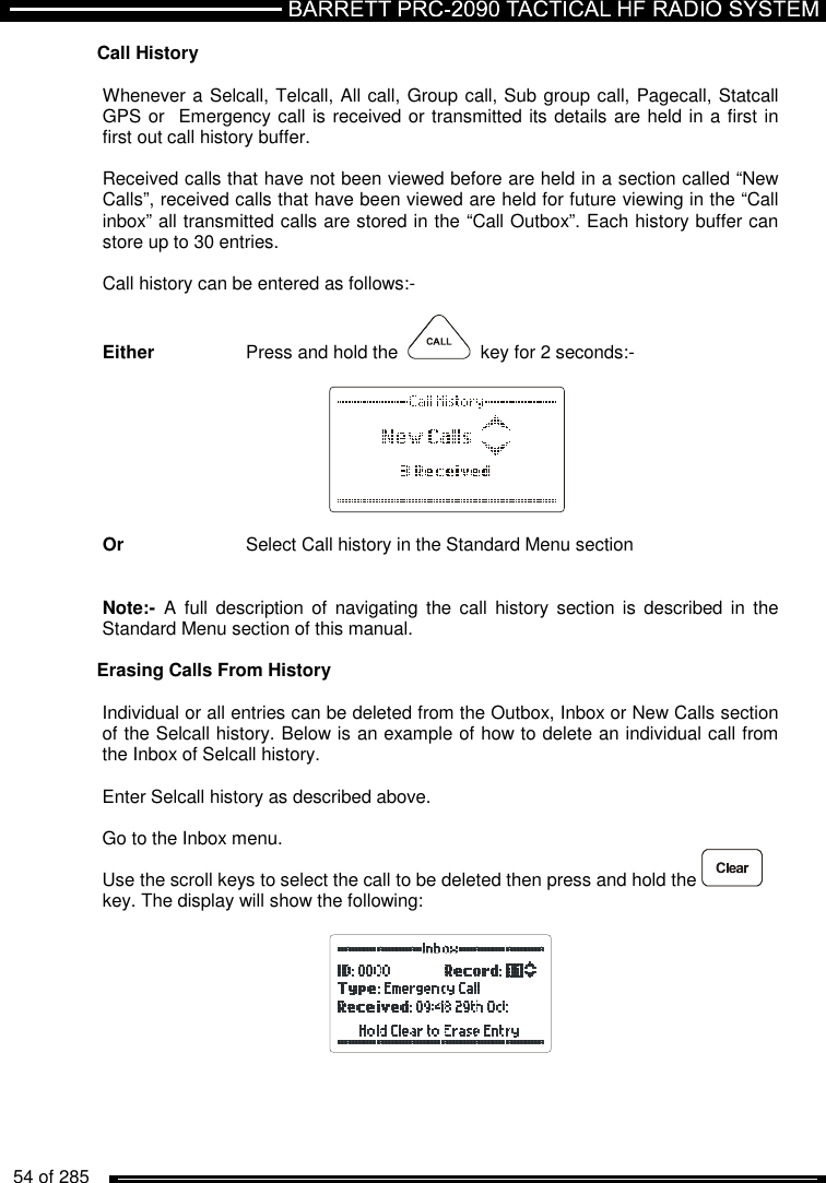   54 of 285          Call History   Whenever a Selcall, Telcall, All call, Group call, Sub group call, Pagecall, Statcall  GPS or  Emergency call is received or transmitted its details are held in a first in first out call history buffer.   Received calls that have not been viewed before are held in a section called “New Calls”, received calls that have been viewed are held for future viewing in the “Call inbox” all transmitted calls are stored in the “Call Outbox”. Each history buffer can store up to 30 entries.  Call history can be entered as follows:-  Either    Press and hold the     key for 2 seconds:-          Or     Select Call history in the Standard Menu section   Note:-  A  full  description of  navigating the  call  history  section is described  in the Standard Menu section of this manual.  Erasing Calls From History  Individual or all entries can be deleted from the Outbox, Inbox or New Calls section of the Selcall history. Below is an example of how to delete an individual call from the Inbox of Selcall history.  Enter Selcall history as described above.  Go to the Inbox menu. Use the scroll keys to select the call to be deleted then press and hold the   key. The display will show the following:    