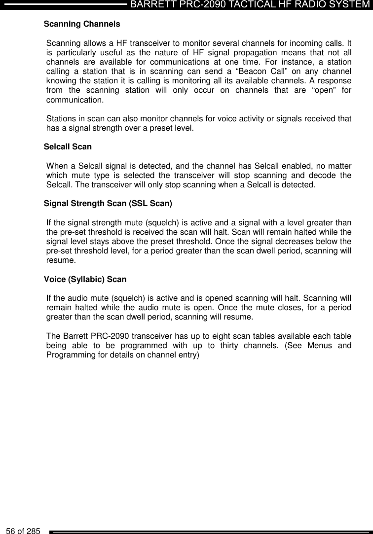   56 of 285          Scanning Channels  Scanning allows a HF transceiver to monitor several channels for incoming calls. It is  particularly  useful  as  the  nature  of  HF  signal  propagation  means  that  not  all channels  are  available  for  communications  at  one  time.  For  instance,  a  station calling  a  station  that  is  in  scanning  can  send  a  “Beacon  Call”  on  any  channel knowing the station it is calling is monitoring all its available channels. A response from  the  scanning  station  will  only  occur  on  channels  that  are  “open”  for communication.  Stations in scan can also monitor channels for voice activity or signals received that has a signal strength over a preset level.  Selcall Scan   When a Selcall signal is detected, and the channel has Selcall enabled, no matter which  mute  type  is  selected  the  transceiver  will  stop  scanning  and  decode  the Selcall. The transceiver will only stop scanning when a Selcall is detected.  Signal Strength Scan (SSL Scan)   If the signal strength mute (squelch) is active and a signal with a level greater than the pre-set threshold is received the scan will halt. Scan will remain halted while the signal level stays above the preset threshold. Once the signal decreases below the pre-set threshold level, for a period greater than the scan dwell period, scanning will resume.  Voice (Syllabic) Scan   If the audio mute (squelch) is active and is opened scanning will halt. Scanning will remain  halted while the  audio mute  is  open. Once  the mute closes,  for a period greater than the scan dwell period, scanning will resume.  The Barrett PRC-2090 transceiver has up to eight scan tables available each table being  able  to  be  programmed  with  up  to  thirty  channels.  (See  Menus  and Programming for details on channel entry)  