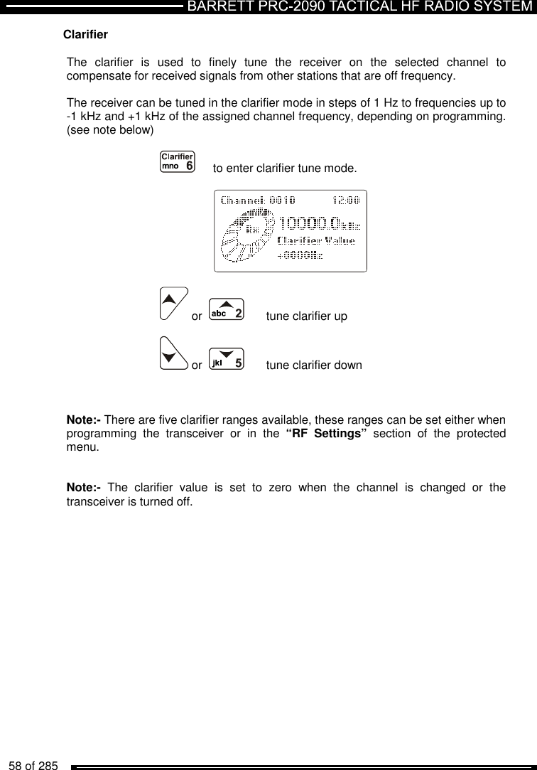   58 of 285          Clarifier  The  clarifier  is  used  to  finely  tune  the  receiver  on  the  selected  channel  to compensate for received signals from other stations that are off frequency.   The receiver can be tuned in the clarifier mode in steps of 1 Hz to frequencies up to -1 kHz and +1 kHz of the assigned channel frequency, depending on programming. (see note below)    to enter clarifier tune mode.       or       tune clarifier up   or      tune clarifier down          Note:- There are five clarifier ranges available, these ranges can be set either when programming  the  transceiver  or  in  the  “RF  Settings”  section  of  the  protected menu.   Note:-  The  clarifier  value  is  set  to  zero  when  the  channel  is  changed  or  the transceiver is turned off.   