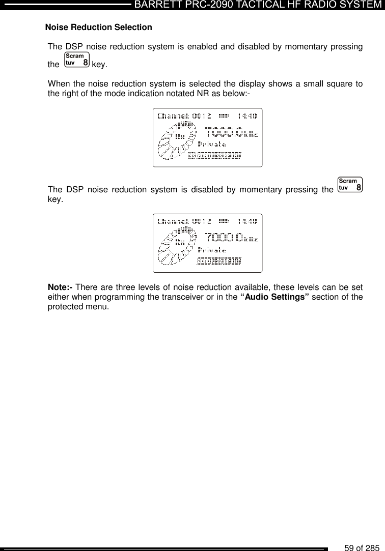          59 of 285               Noise Reduction Selection  The DSP noise reduction system is enabled and disabled by momentary pressing the    key.  When the noise reduction system is selected the display shows a small square to the right of the mode indication notated NR as below:-      The  DSP  noise reduction  system is  disabled  by momentary  pressing  the    key.      Note:- There are three levels of noise reduction available, these levels can be set either when programming the transceiver or in the “Audio Settings” section of the protected menu.    