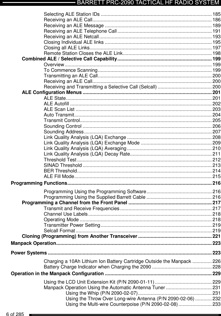   6 of 285          Selecting ALE Station IDs ................................................................................ 185 Receiving an ALE Call ...................................................................................... 186 Receiving an ALE Message ............................................................................. 189 Receiving an ALE Telephone Call .................................................................... 191 Receiving an ALE Netcall ................................................................................. 193 Closing Individual ALE links ............................................................................. 195 Closing all ALE Links ........................................................................................ 197 Remote Station Closes the ALE Link ................................................................ 198 Combined ALE / Selective Call Capability .................................................................... 199 Overview .......................................................................................................... 199 To Commence Scanning .................................................................................. 199 Transmitting an ALE Call .................................................................................. 200 Receiving an ALE Call ...................................................................................... 200 Receiving and Transmitting a Selective Call (Selcall) ....................................... 200 ALE Configuration Menus ............................................................................................. 201 ALE State ......................................................................................................... 201 ALE Autofill ...................................................................................................... 202 ALE Scan List .................................................................................................. 203 Auto Transmit ................................................................................................... 204 Transmit Control ............................................................................................... 205 Sounding Control ............................................................................................. 206 Sounding Address ............................................................................................ 207 Link Quality Analysis (LQA) Exchange ............................................................. 208 Link Quality Analysis (LQA) Exchange Mode ................................................... 209 Link Quality Analysis (LQA) Averaging ............................................................. 210 Link Quality Analysis (LQA) Decay Rate........................................................... 211 Threshold Test ................................................................................................. 212 SINAD Threshold ............................................................................................. 213 BER Threshold ................................................................................................. 214 ALE Fill Mode ................................................................................................... 215 Programming Functions ........................................................................................................ 216 Programming Using the Programming Software ............................................... 216 Programming Using the Supplied Barrett Cable ............................................... 216 Programming a Channel from the Front Panel ............................................................ 217 Transmit and Receive Frequencies .................................................................. 217 Channel Use Labels ......................................................................................... 218 Operating Mode ............................................................................................... 218 Transmitter Power Setting ................................................................................ 219 Selcall Format .................................................................................................. 219 Cloning (Programming) from Another Transceiver ..................................................... 221 Manpack Operation ................................................................................................................ 223 Power Systems ...................................................................................................................... 223 Charging a 10Ah Lithium Ion Battery Cartridge Outside the Manpack .............. 226 Battery Charge Indicator when Charging the 2090 ........................................... 228 Operation in the Manpack Configuration ............................................................................. 229 Using the LCD Unit Extension Kit (P/N 2090-01-11) ......................................... 229 Manpack Operation Using the Automatic Antenna Tuner ................................. 231 Using the Whip (P/N 2090-02-07) ..................................................... 231 Using the Throw Over Long-wire Antenna (P/N 2090-02-06) ............ 232 Using the Multi-wire Counterpoise (P/N 2090-02-08) ........................ 233 