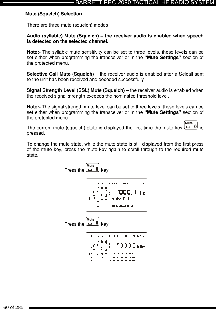   60 of 285          Mute (Squelch) Selection  There are three mute (squelch) modes:-  Audio (syllabic) Mute (Squelch) – the receiver audio is enabled when speech is detected on the selected channel.   Note:- The syllabic mute sensitivity can be set to three levels, these levels can be set either when programming the transceiver or in the “Mute Settings” section of the protected menu.  Selective Call Mute (Squelch) – the receiver audio is enabled after a Selcall sent to the unit has been received and decoded successfully   Signal Strength Level (SSL) Mute (Squelch) – the receiver audio is enabled when the received signal strength exceeds the nominated threshold level.  Note:- The signal strength mute level can be set to three levels, these levels can be set either when programming the transceiver or in the “Mute Settings” section of the protected menu. The current mute (squelch) state is displayed the first time the mute key  is pressed.  To change the mute state, while the mute state is still displayed from the first press of the mute key, press the mute key again to scroll through to the required mute state.  Press the   key      Press the   key       