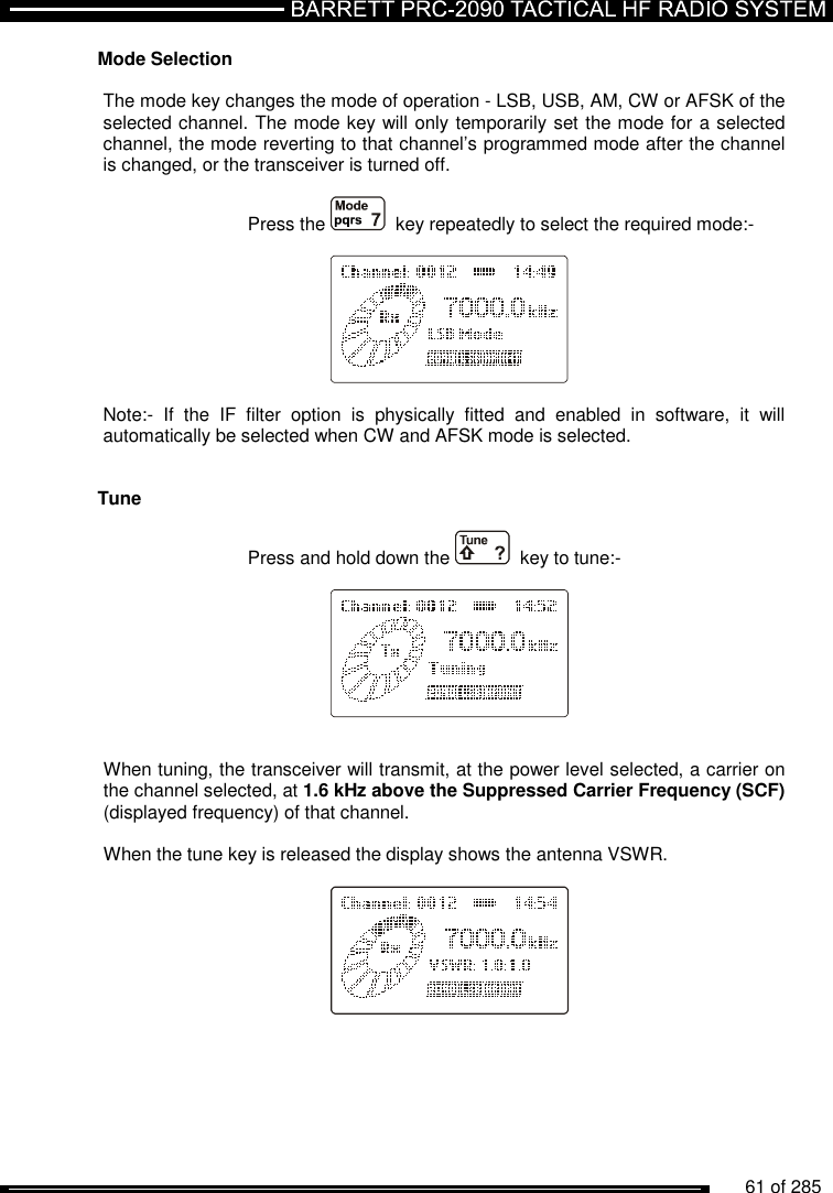          61 of 285               Mode Selection  The mode key changes the mode of operation - LSB, USB, AM, CW or AFSK of the selected channel. The mode key will only temporarily set the mode for a selected channel, the mode reverting to that channel’s programmed mode after the channel is changed, or the transceiver is turned off.  Press the    key repeatedly to select the required mode:-      Note:-  If  the  IF  filter  option  is  physically  fitted  and  enabled  in  software,  it  will automatically be selected when CW and AFSK mode is selected.    Tune    Press and hold down the    key to tune:-       When tuning, the transceiver will transmit, at the power level selected, a carrier on the channel selected, at 1.6 kHz above the Suppressed Carrier Frequency (SCF) (displayed frequency) of that channel.  When the tune key is released the display shows the antenna VSWR.        