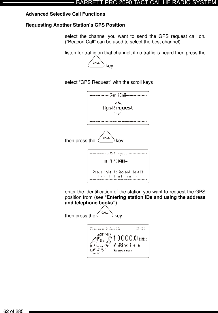   62 of 285          Advanced Selective Call Functions   Requesting Another Station’s GPS Position   select  the  channel  you  want  to  send  the  GPS  request  call  on. (“Beacon Call” can be used to select the best channel)  listen for traffic on that channel, if no traffic is heard then press the     key     select “GPS Request” with the scroll keys      then press the    key      enter the identification of the station you want to request the GPS position from (see “Entering station IDs and using the address and telephone books”) then press the   key       