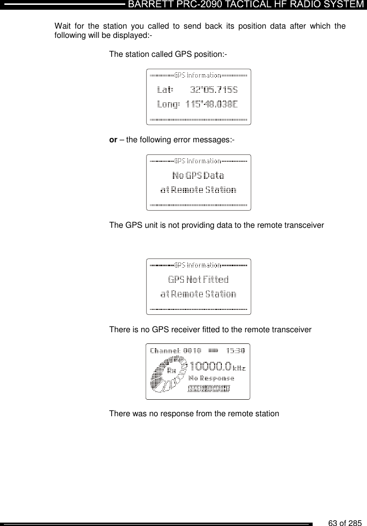          63 of 285               Wait  for  the  station  you  called  to  send  back  its  position  data  after  which  the following will be displayed:-  The station called GPS position:-      or – the following error messages:-      The GPS unit is not providing data to the remote transceiver        There is no GPS receiver fitted to the remote transceiver      There was no response from the remote station  
